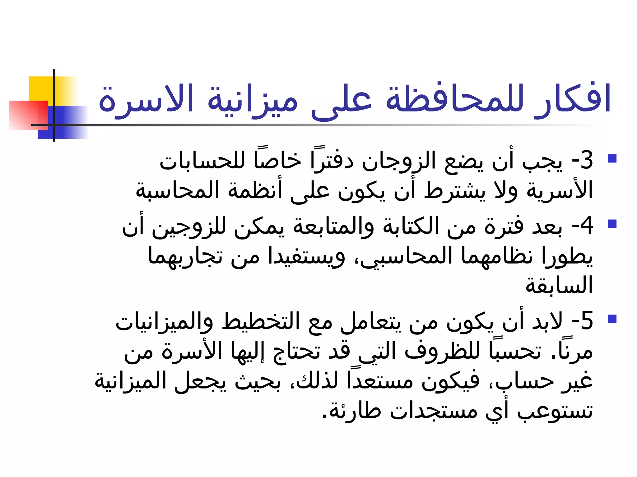 افكار للمحافظة على ميزانية الاسرة  3-  يجب أن يضع الزوجان دفتراً خاصاً للحسابات الأسرية ولا يشترط أن يكون على أنظمة المحاسبة  4-  بعد فترة من الكتابة والمتابعة يمكن للزوجين أن يطورا نظامهما المحاسبي، ويستفيدا من تجاربهما السابقة  5-  لابد أن يكون من يتعامل مع التخطيط والميزانيات مرناً .  تحسباً للظروف التي قد تحتاج إليها الأسرة من غير حساب، فيكون مستعداً لذلك، بحيث يجعل الميزانية تستوعب أي مستجدات طارئة .  