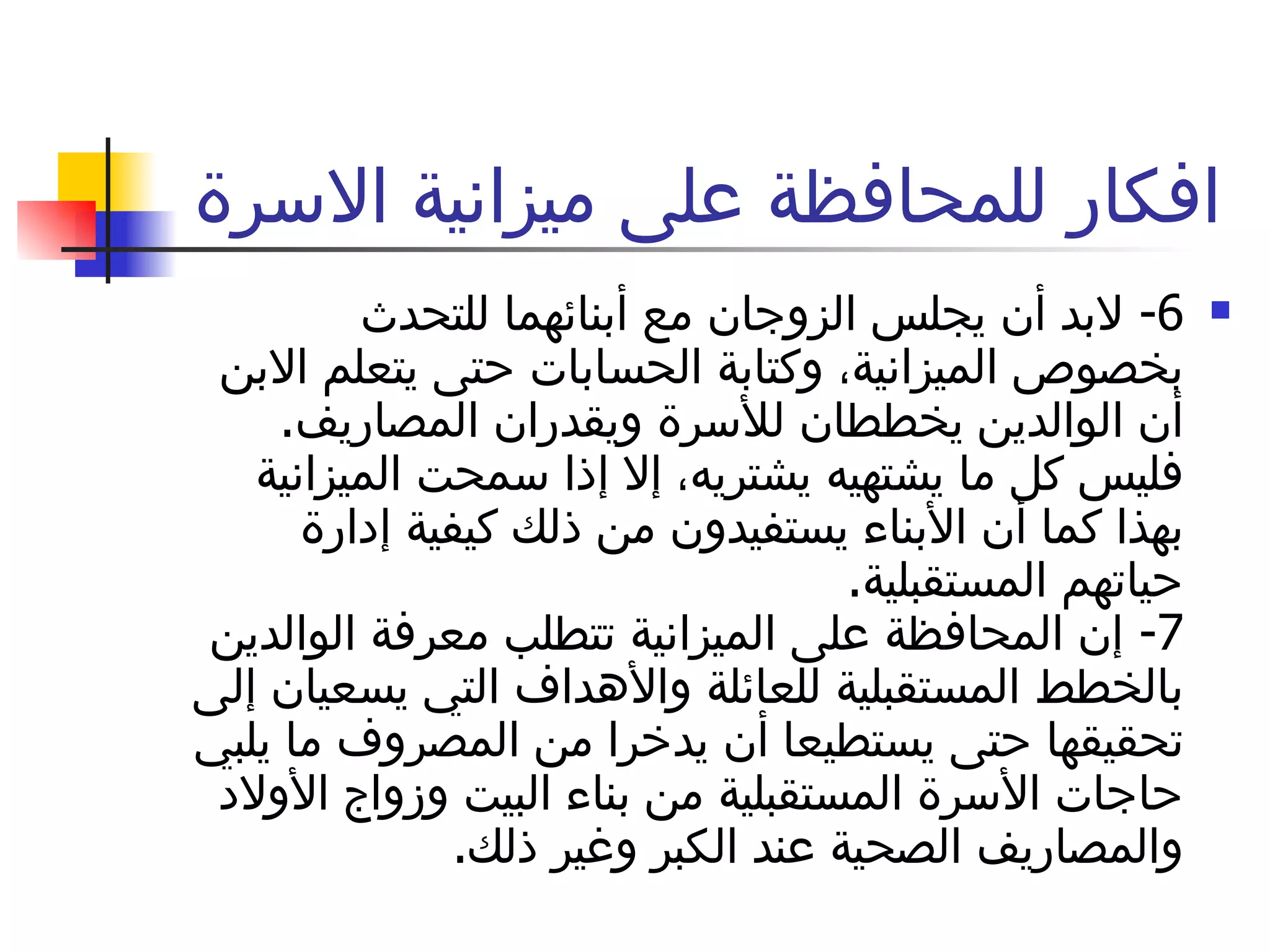 افكار للمحافظة على ميزانية الاسرة  6-  لابد أن يجلس الزوجان مع أبنائهما للتحدث بخصوص الميزانية، وكتابة الحسابات حتى يتعلم الابن أن الوالدين يخططان للأسرة ويقدران المصاريف .  فليس كل ما يشتهيه يشتريه، إلا إذا سمحت الميزانية بهذا كما أن الأبناء يستفيدون من ذلك كيفية إدارة حياتهم المستقبلية . 7-  إن المحافظة على الميزانية تتطلب معرفة الوالدين بالخطط المستقبلية للعائلة والأهداف التي يسعيان إلى تحقيقها حتى يستطيعا أن يدخرا من المصروف ما يلبي حاجات الأسرة المستقبلية من بناء البيت وزواج الأولاد والمصاريف الصحية عند الكبر وغير ذلك . 
