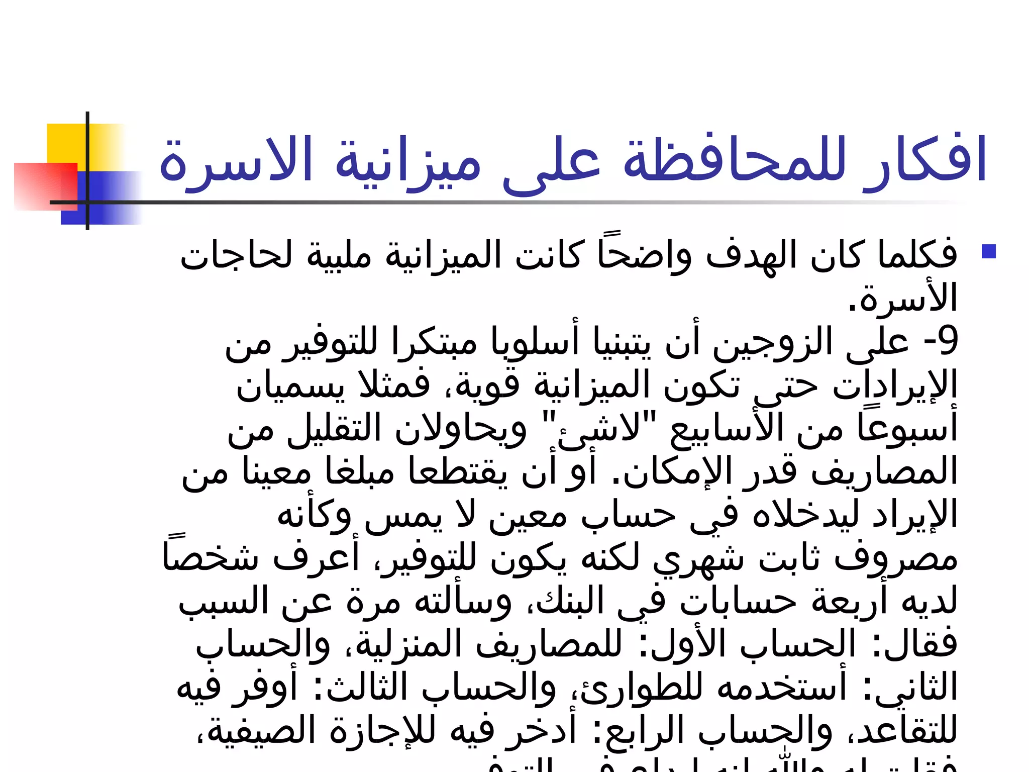 افكار للمحافظة على ميزانية الاسرة  فكلما كان الهدف واضحاً كانت الميزانية ملبية لحاجات الأسرة . 9-  على الزوجين أن يتبنيا أسلوبا مبتكرا للتوفير من الإيرادات حتى تكون الميزانية قوية، فمثلا يسميان أسبوعاً من الأسابيع  " لاشئ "  ويحاولان التقليل من المصاريف قدر الإمكان .  أو أن يقتطعا مبلغا معينا من الإيراد ليدخلاه في حساب معين لا يمس وكأنه مصروف ثابت شهري لكنه يكون للتوفير، أعرف شخصاً لديه أربعة حسابات في البنك، وسألته مرة عن السبب فقال :  الحساب الأول :  للمصاريف المنزلية، والحساب الثاني :  أستخدمه للطوارئ، والحساب الثالث :  أوفر فيه للتقاعد، والحساب الرابع :  أدخر فيه للإجازة الصيفية، فقلت له والله انه إبداع في التوفير . 