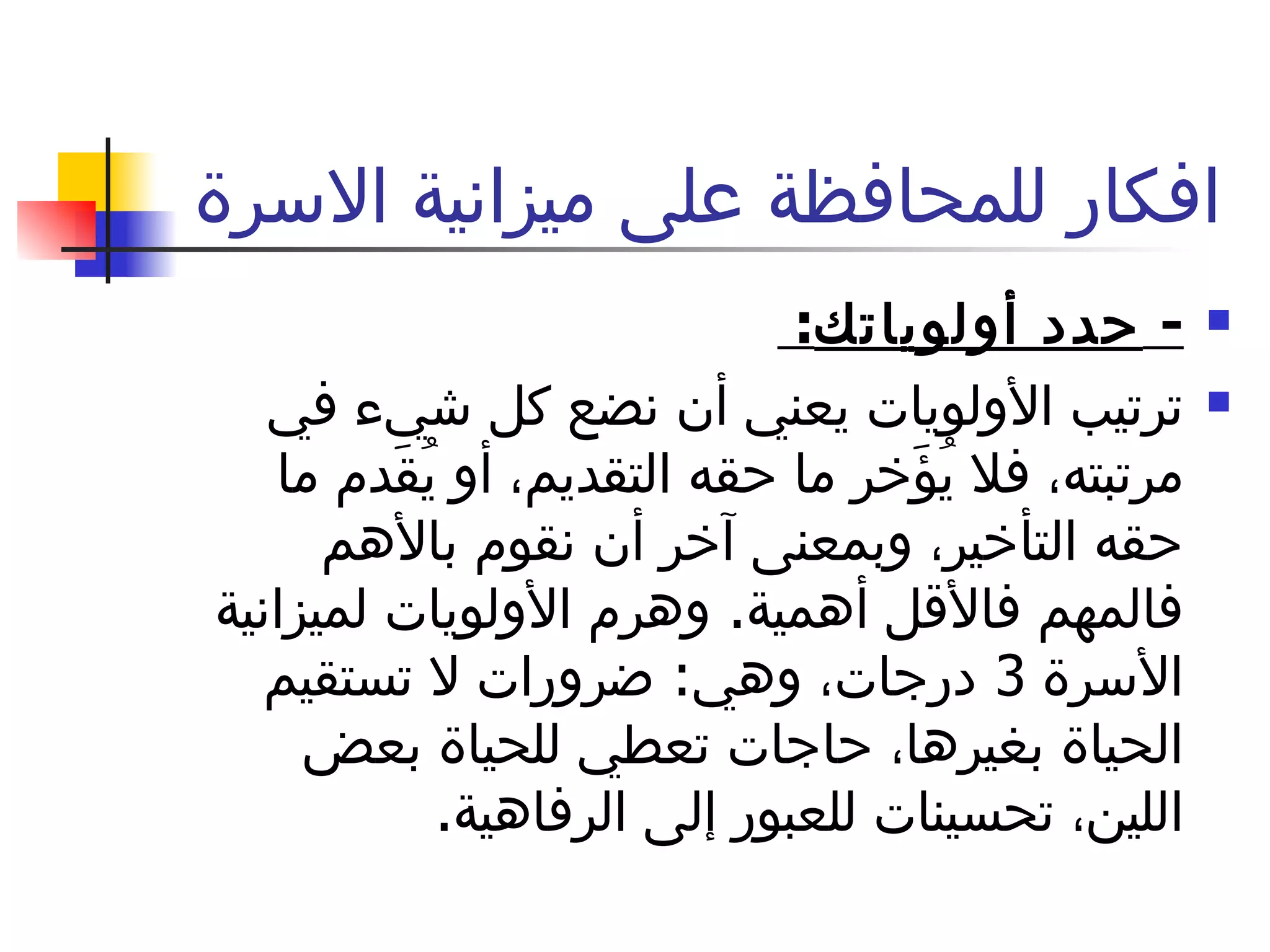 افكار للمحافظة على ميزانية الاسرة  -  حدد أولوياتك :  ترتيب الأولويات يعني أن نضع كل شيء في مرتبته، فلا يُؤَخر ما حقه التقديم، أو يُقَدم ما حقه التأخير، وبمعنى آخر أن نقوم بالأهم فالمهم فالأقل أهمية .  وهرم الأولويات لميزانية الأسرة  3  درجات، وهي :  ضرورات لا تستقيم الحياة بغيرها، حاجات تعطي للحياة بعض اللين، تحسينات للعبور إلى الرفاهية . 