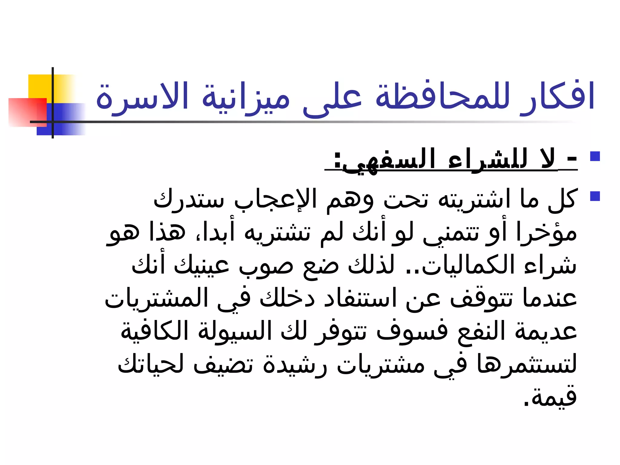 افكار للمحافظة على ميزانية الاسرة  -  لا للشراء السفهي :  كل ما اشتريته تحت وهم الإعجاب ستدرك مؤخرا أو تتمني لو أنك لم تشتريه أبدا، هذا هو شراء الكماليات ..  لذلك ضع صوب عينيك أنك عندما تتوقف عن استنفاد دخلك في المشتريات عديمة النفع فسوف تتوفر لك السيولة الكافية لتستثمرها في مشتريات رشيدة تضيف لحياتك قيمة . 