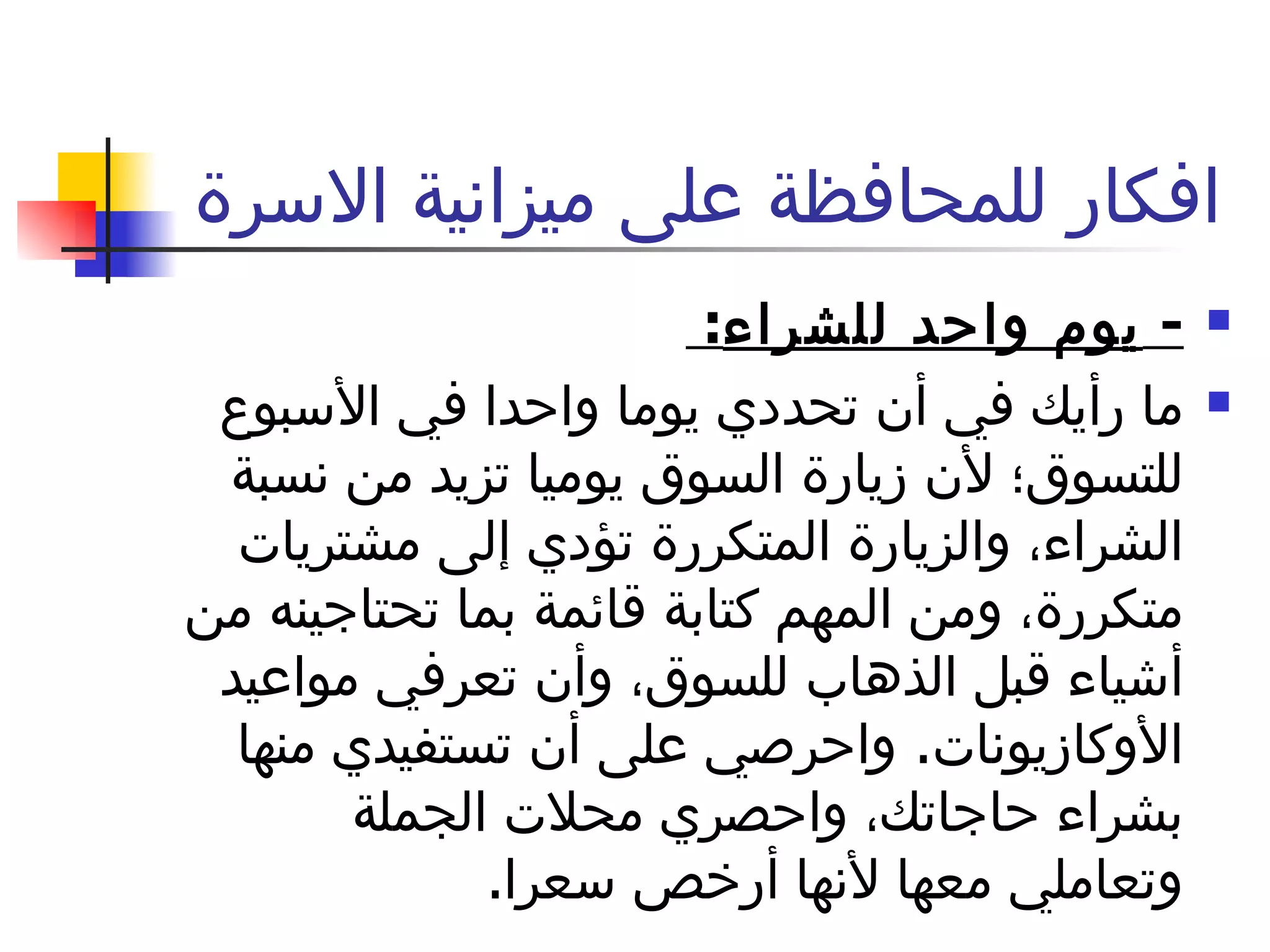 افكار للمحافظة على ميزانية الاسرة  -  يوم واحد للشراء :  ما رأيك في أن تحددي يوما واحدا في الأسبوع للتسوق؛ لأن زيارة السوق يوميا تزيد من نسبة الشراء، والزيارة المتكررة تؤدي إلى مشتريات متكررة، ومن المهم كتابة قائمة بما تحتاجينه من أشياء قبل الذهاب للسوق، وأن تعرفي مواعيد الأوكازيونات .  واحرصي على أن تستفيدي منها بشراء حاجاتك، واحصري محلات الجملة وتعاملي معها لأنها أرخص سعرا . 