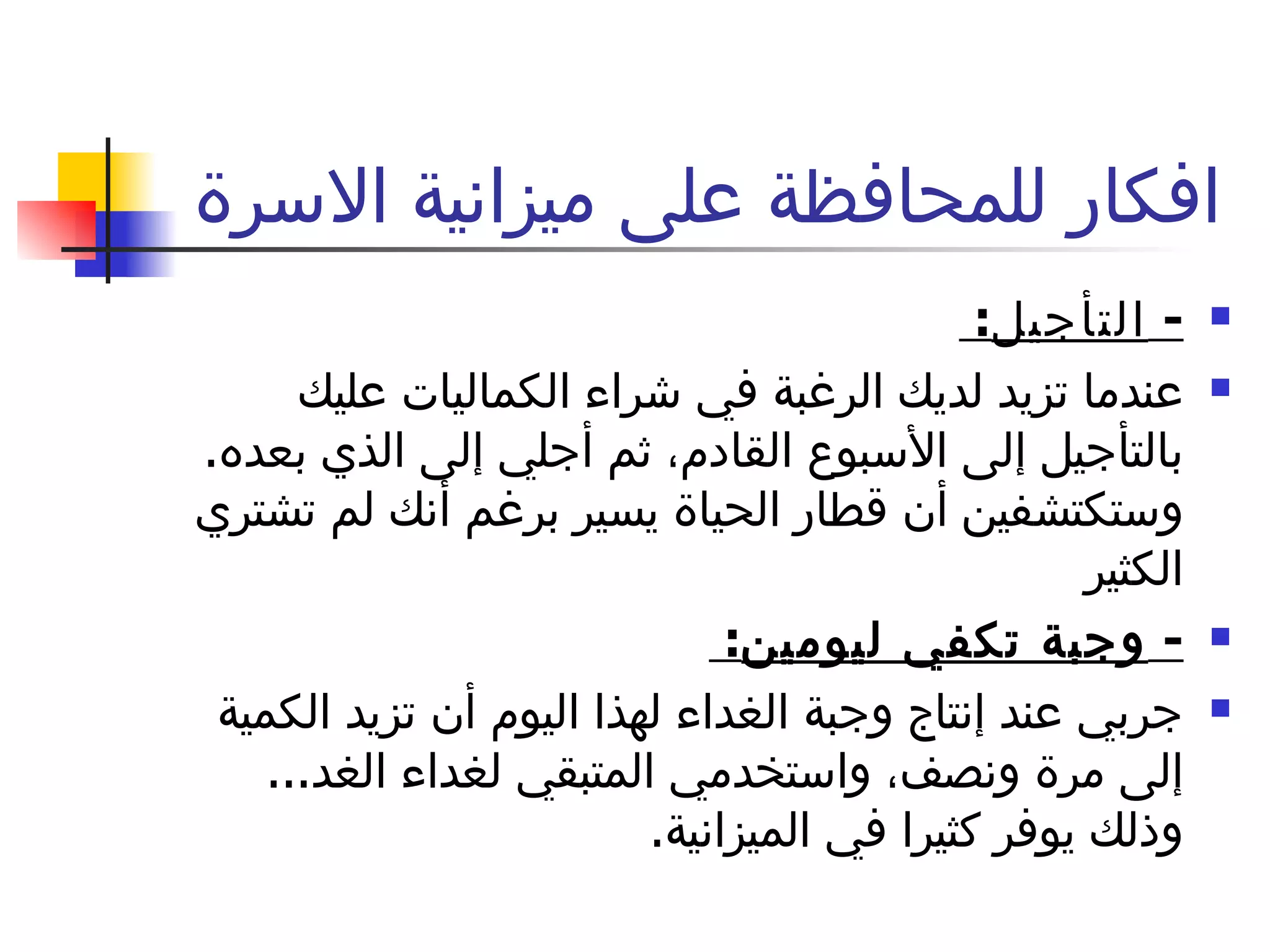 افكار للمحافظة على ميزانية الاسرة  -  التأجيل :  عندما تزيد لديك الرغبة في شراء الكماليات عليك بالتأجيل إلى الأسبوع القادم، ثم أجلي إلى الذي بعده .  وستكتشفين أن قطار الحياة يسير برغم أنك لم تشتري الكثير -  وجبة تكفي ليومين :  جربي عند إنتاج وجبة الغداء لهذا اليوم أن تزيد الكمية إلى مرة ونصف، واستخدمي المتبقي لغداء الغد ...  وذلك يوفر كثيرا في الميزانية . 