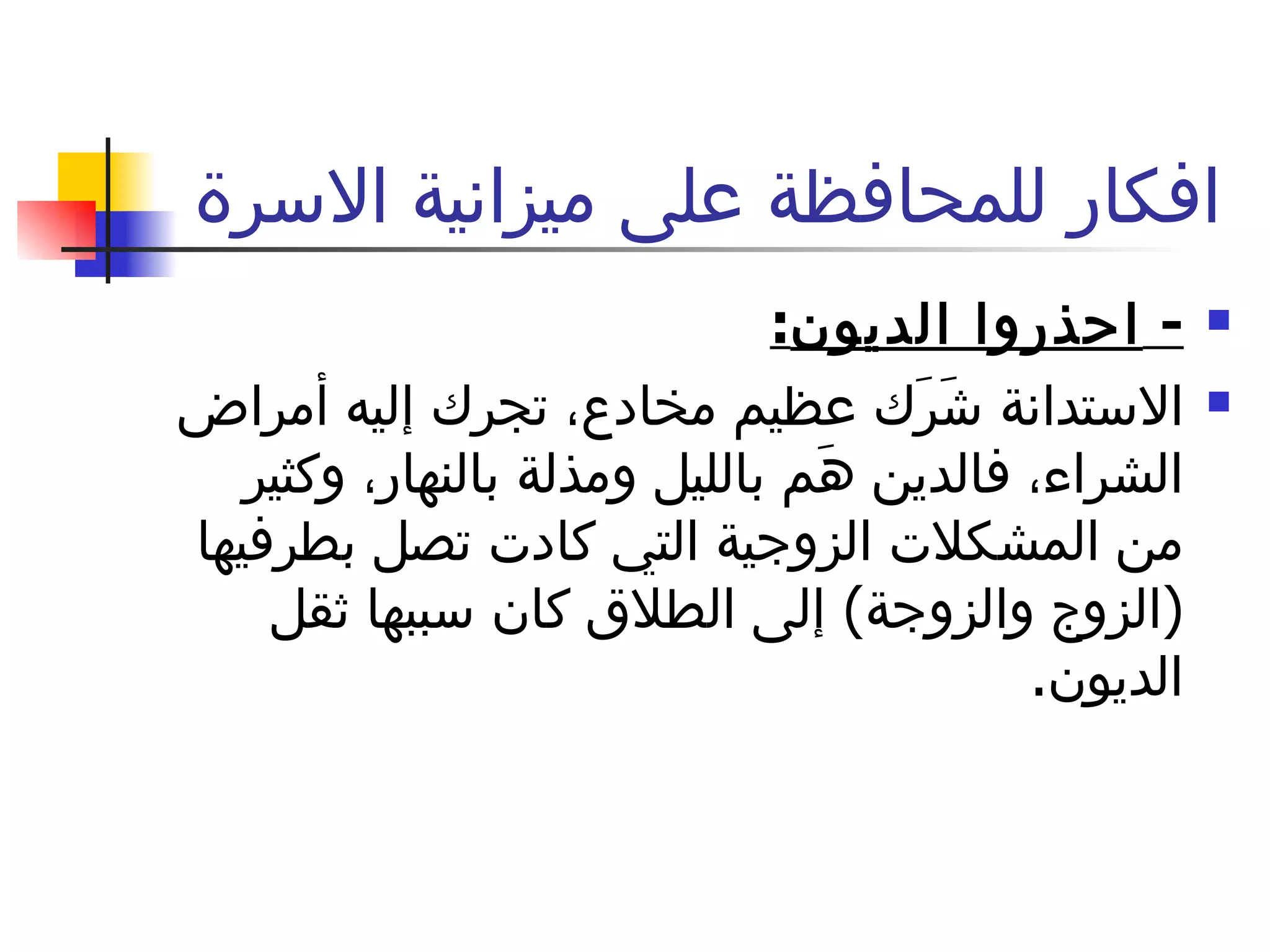 افكار للمحافظة على ميزانية الاسرة  -  احذروا الديون : الاستدانة شَرَك عظيم مخادع، تجرك إليه أمراض الشراء، فالدين هَم بالليل ومذلة بالنهار، وكثير من المشكلات الزوجية التي كادت تصل بطرفيها  ( الزوج والزوجة )  إلى الطلاق كان سببها ثقل الديون .  