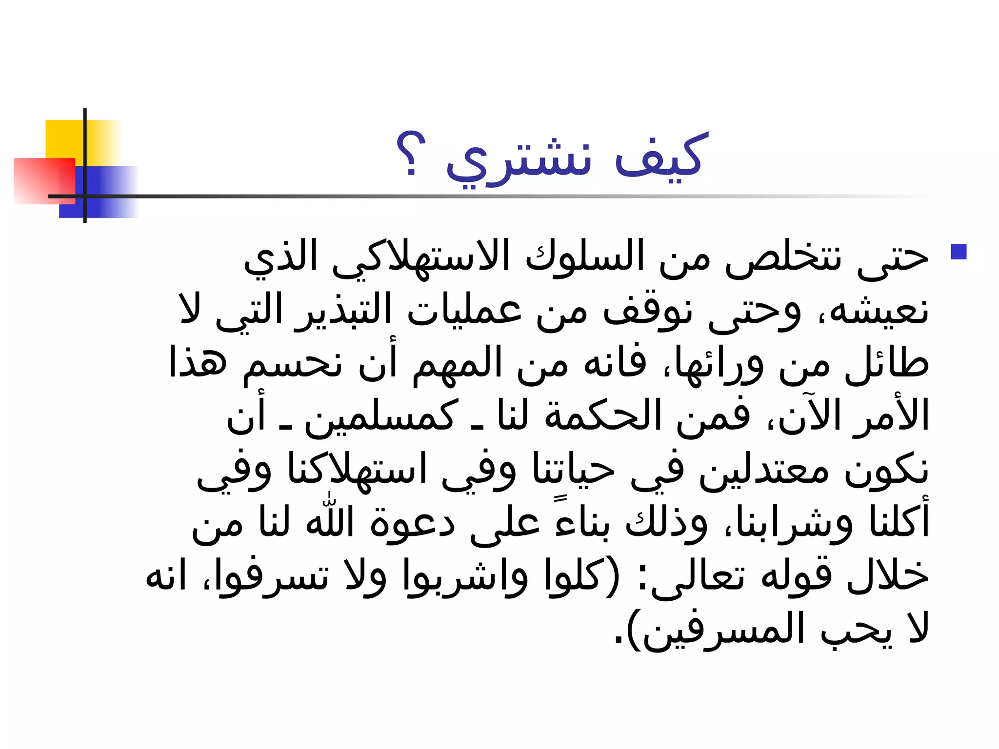 كيف نشتري ؟ حتى نتخلص من السلوك الاستهلاكي الذي نعيشه، وحتى نوقف من عمليات التبذير التي لا طائل من ورائها، فانه من المهم أن نحسم هذا الأمر الآن، فمن الحكمة لنا ـ كمسلمين ـ أن نكون معتدلين في حياتنا وفي استهلاكنا وفي أكلنا وشرابنا، وذلك بناءً على دعوة الله لنا من خلال قوله تعالى : ( كلوا واشربوا ولا تسرفوا، انه لا يحب المسرفين ).  