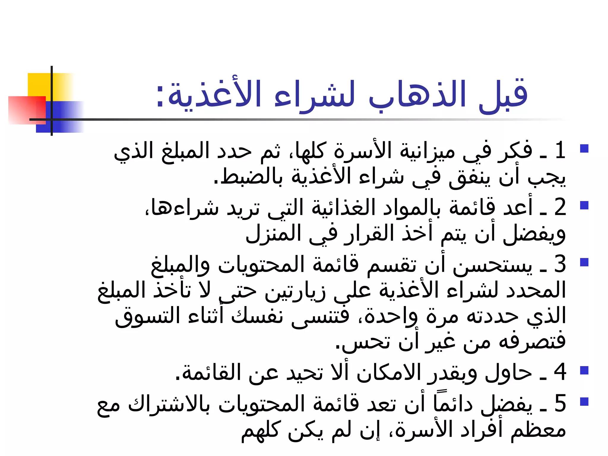 قبل الذهاب لشراء الأغذية :  1  ـ فكر في ميزانية الأسرة كلها، ثم حدد المبلغ الذي يجب أن ينفق في شراء الأغذية بالضبط .  2  ـ أعد قائمة بالمواد الغذائية التي تريد شراءها، ويفضل أن يتم أخذ القرار في المنزل 3  ـ يستحسن أن تقسم قائمة المحتويات والمبلغ المحدد لشراء الأغذية على زيارتين حتى لا تأخذ المبلغ الذي حددته مرة واحدة، فتنسى نفسك أثناء التسوق فتصرفه من غير أن تحس .  4  ـ حاول وبقدر الامكان ألا تحيد عن القائمة .  5  ـ يفضل دائماً أن تعد قائمة المحتويات بالاشتراك مع معظم أفراد الأسرة، إن لم يكن كلهم لا تنس المقاطعة 