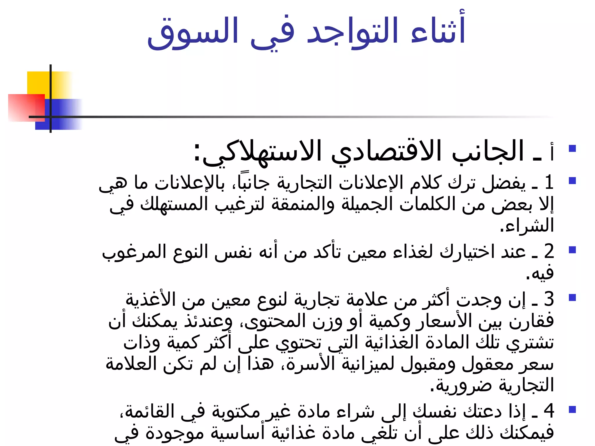 أثناء التواجد في السوق  أ  ـ الجانب الاقتصادي الاستهلاكي :  1  ـ يفضل ترك كلام الإعلانات التجارية جانباً، بالإعلانات ما هي إلا بعض من الكلمات الجميلة والمنمقة لترغيب المستهلك في الشراء .  2  ـ عند اختيارك لغذاء معين تأكد من أنه نفس النوع المرغوب فيه .  3  ـ إن وجدت أكثر من علامة تجارية لنوع معين من الأغذية فقارن بين الأسعار وكمية أو وزن المحتوى، وعندئذ يمكنك أن تشتري تلك المادة الغذائية التي تحتوي على أكثر كمية وذات سعر معقول ومقبول لميزانية الأسرة، هذا إن لم تكن العلامة التجارية ضرورية .  4  ـ إذا دعتك نفسك إلى شراء مادة غير مكتوبة في القائمة، فيمكنك ذلك على أن تلغي مادة غذائية أساسية موجودة في القائمة .  لا تنس المقاطعة 