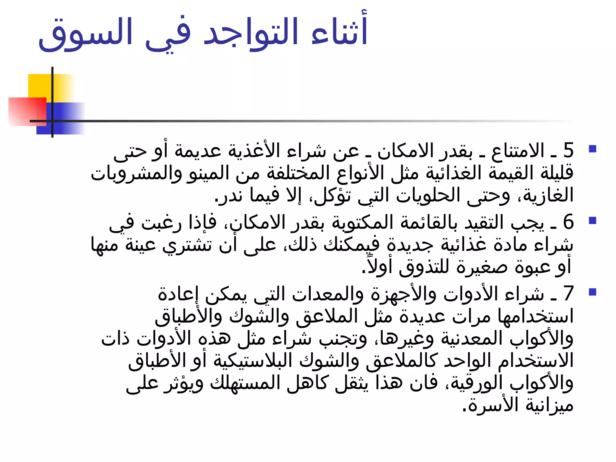 أثناء التواجد في السوق  5  ـ الامتناع ـ بقدر الامكان ـ عن شراء الأغذية عديمة أو حتى قليلة القيمة الغذائية مثل الأنواع المختلفة من المينو والمشروبات الغازية، وحتى الحلويات التي تؤكل، إلا فيما ندر .  6  ـ يجب التقيد بالقائمة المكتوبة بقدر الامكان، فإذا رغبت في شراء مادة غذائية جديدة فيمكنك ذلك، على أن تشتري عينة منها أو عبوة صغيرة للتذوق أولاً .  7  ـ شراء الأدوات والأجهزة والمعدات التي يمكن إعادة استخدامها مرات عديدة مثل الملاعق والشوك والأطباق والأكواب المعدنية وغيرها، وتجنب شراء مثل هذه الأدوات ذات الاستخدام الواحد كالملاعق والشوك البلاستيكية أو الأطباق والأكواب الورقية، فان هذا يثقل كاهل المستهلك ويؤثر على ميزانية الأسرة .  لا تنس المقاطعة 