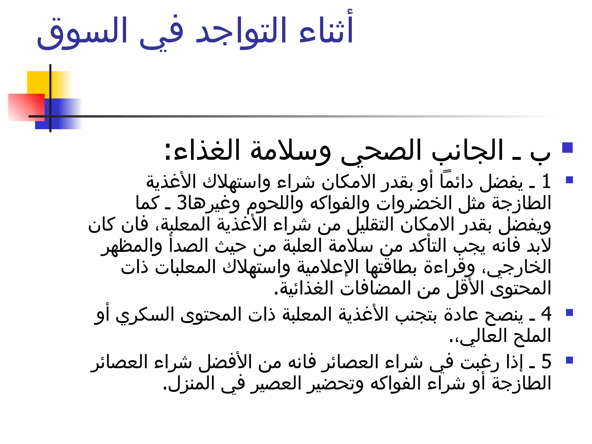 أثناء التواجد في السوق  ب ـ الجانب الصحي وسلامة الغذاء :  1  ـ يفضل دائماً أو بقدر الامكان شراء واستهلاك الأغذية الطازجة مثل الخضروات والفواكه واللحوم وغيرها 3  ـ كما ويفضل بقدر الامكان التقليل من شراء الأغذية المعلبة، فان كان لابد فانه يجب التأكد من سلامة العلبة من حيث الصدأ والمظهر الخارجي، وقراءة بطاقتها الإعلامية واستهلاك المعلبات ذات المحتوى الأقل من المضافات الغذائية .  4  ـ ينصح عادة بتجنب الأغذية المعلبة ذات المحتوى السكري أو الملح العالي، .  5  ـ إذا رغبت في شراء العصائر فانه من الأفضل شراء العصائر الطازجة أو شراء الفواكه وتحضير العصير في المنزل .  لا تنس المقاطعة 