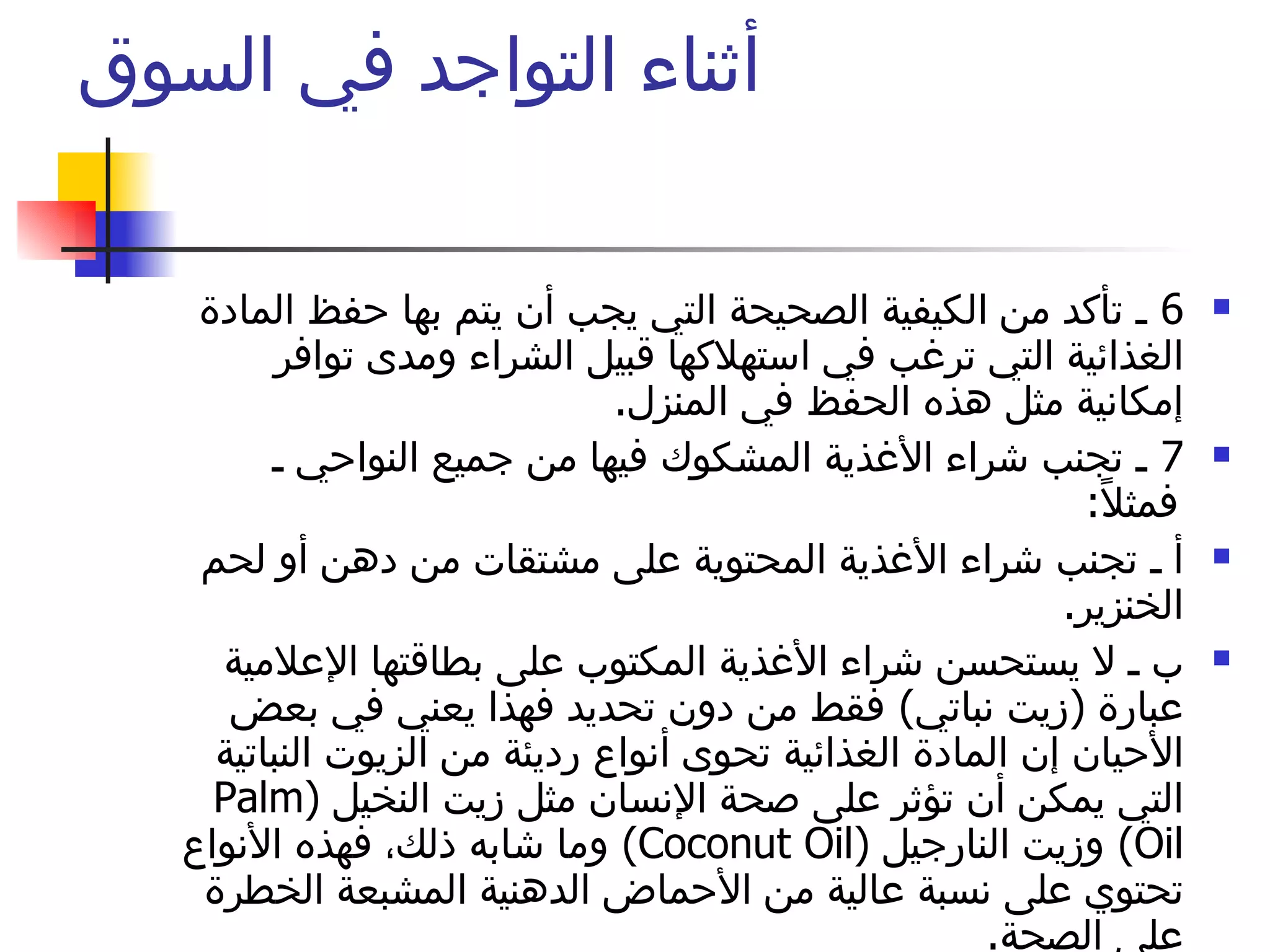 أثناء التواجد في السوق  6  ـ تأكد من الكيفية الصحيحة التي يجب أن يتم بها حفظ المادة الغذائية التي ترغب في استهلاكها قبيل الشراء ومدى توافر إمكانية مثل هذه الحفظ في المنزل .  7  ـ تجنب شراء الأغذية المشكوك فيها من جميع النواحي ـ فمثلاً :  أ ـ تجنب شراء الأغذية المحتوية على مشتقات من دهن أو لحم الخنزير .  ب ـ لا يستحسن شراء الأغذية المكتوب على بطاقتها الإعلامية عبارة  ( زيت نباتي )  فقط من دون تحديد فهذا يعني في بعض الأحيان إن المادة الغذائية تحوى أنواع رديئة من الزيوت النباتية التي يمكن أن تؤثر على صحة الإنسان مثل زيت النخيل  ( Palm Oil )  وزيت النارجيل  ( Coconut Oil )  وما شابه ذلك، فهذه الأنواع تحتوي على نسبة عالية من الأحماض الدهنية المشبعة الخطرة على الصحة .  ج ـ تجنب شراء الأغذية المحتوية على مشتقات من المشروبات الكحولية وخاصة الشوكلاته والحلويات  .  لا تنس المقاطعة 