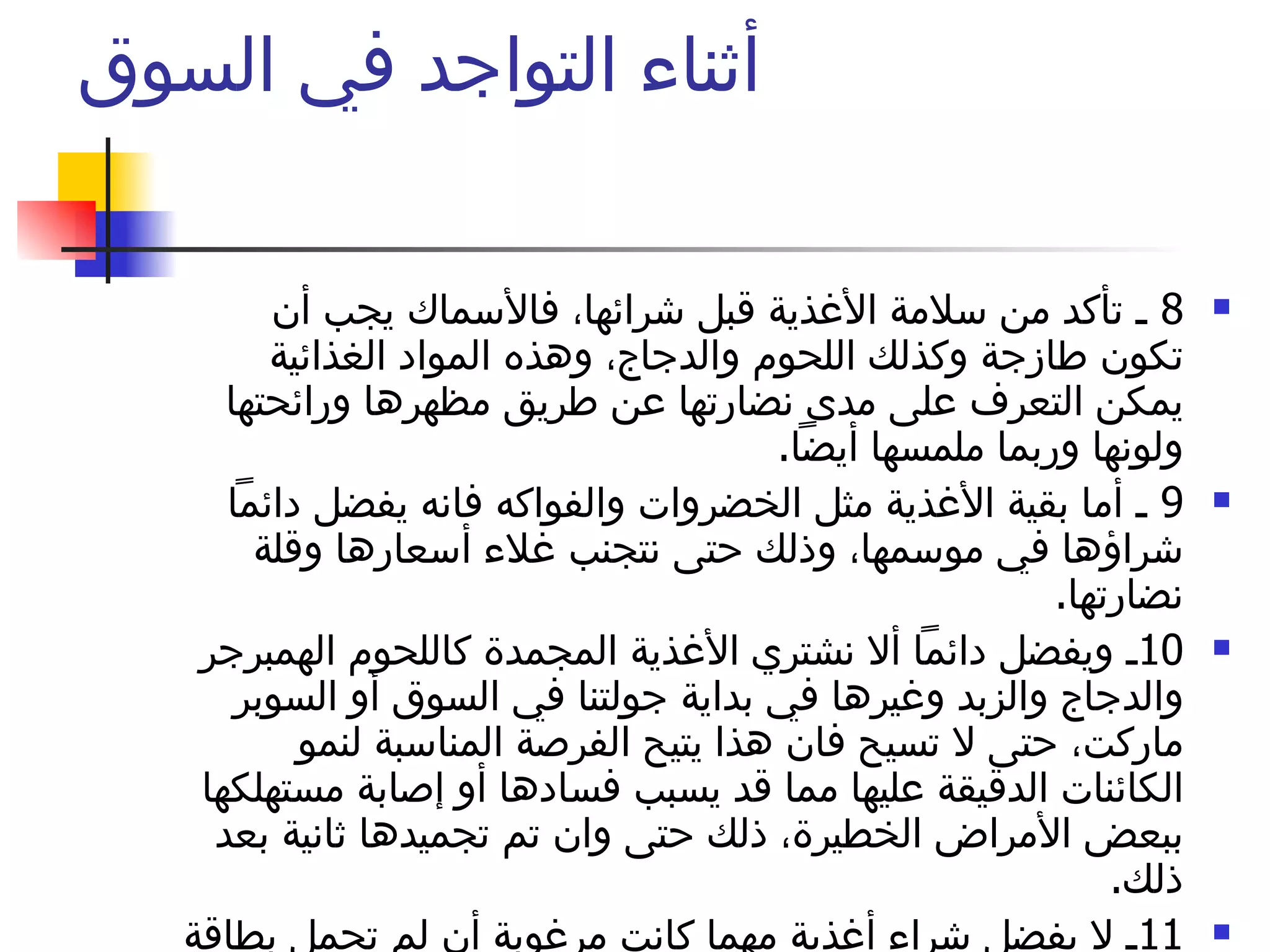 أثناء التواجد في السوق  8  ـ تأكد من سلامة الأغذية قبل شرائها، فالأسماك يجب أن تكون طازجة وكذلك اللحوم والدجاج، وهذه المواد الغذائية يمكن التعرف على مدى نضارتها عن طريق مظهرها ورائحتها ولونها وربما ملمسها أيضاً .  9  ـ أما بقية الأغذية مثل الخضروات والفواكه فانه يفضل دائماً شراؤها في موسمها، وذلك حتى نتجنب غلاء أسعارها وقلة نضارتها .  10 ـ ويفضل دائماً ألا نشتري الأغذية المجمدة كاللحوم الهمبرجر والدجاج والزبد وغيرها في بداية جولتنا في السوق أو السوبر ماركت، حتى لا تسيح فان هذا يتيح الفرصة المناسبة لنمو الكائنات الدقيقة عليها مما قد يسبب فسادها أو إصابة مستهلكها ببعض الأمراض الخطيرة، ذلك حتى وان تم تجميدها ثانية بعد ذلك .  11 ـ لا يفضل شراء أغذية مهما كانت مرغوبة أن لم تحمل بطاقة إعلامية .  لا تنس المقاطعة 