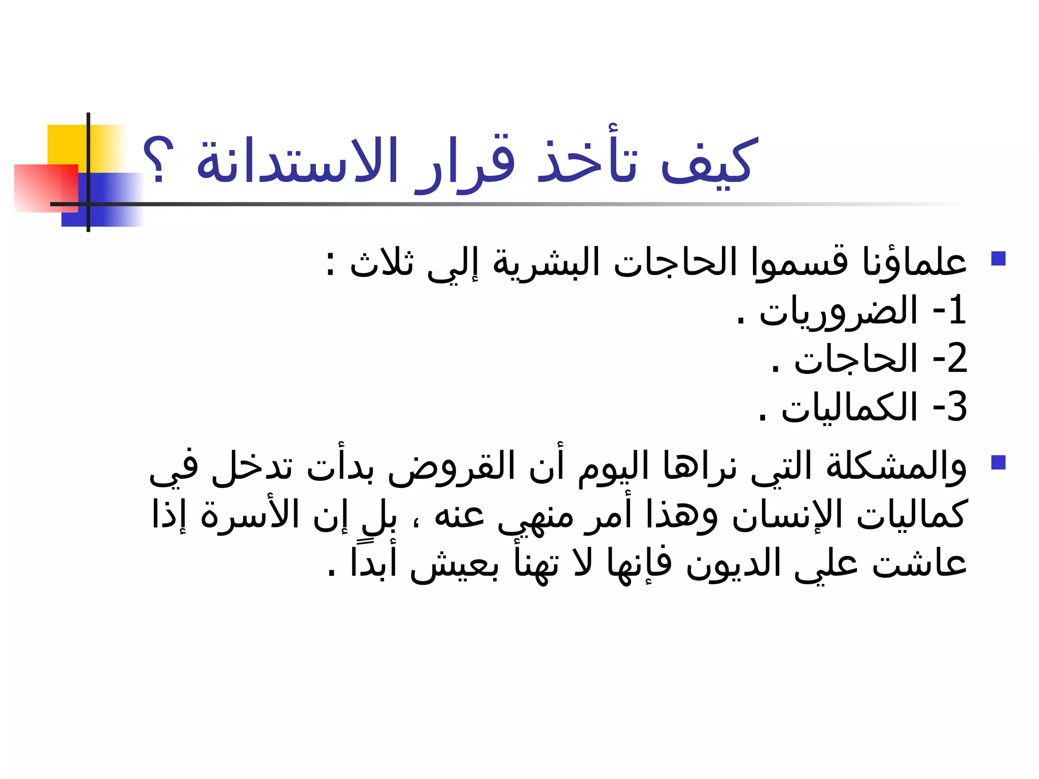 كيف تأخذ قرار الاستدانة ؟ علماؤنا قسموا الحاجات البشرية إلي ثلاث  :  1-  الضروريات  .  2-  الحاجات  .  3-  الكماليات  . والمشكلة التي نراها اليوم أن القروض بدأت تدخل في كماليات الإنسان وهذا أمر منهي عنه ، بل إن الأسرة إذا عاشت علي الديون فإنها لا تهنأ بعيش أبداً  .  