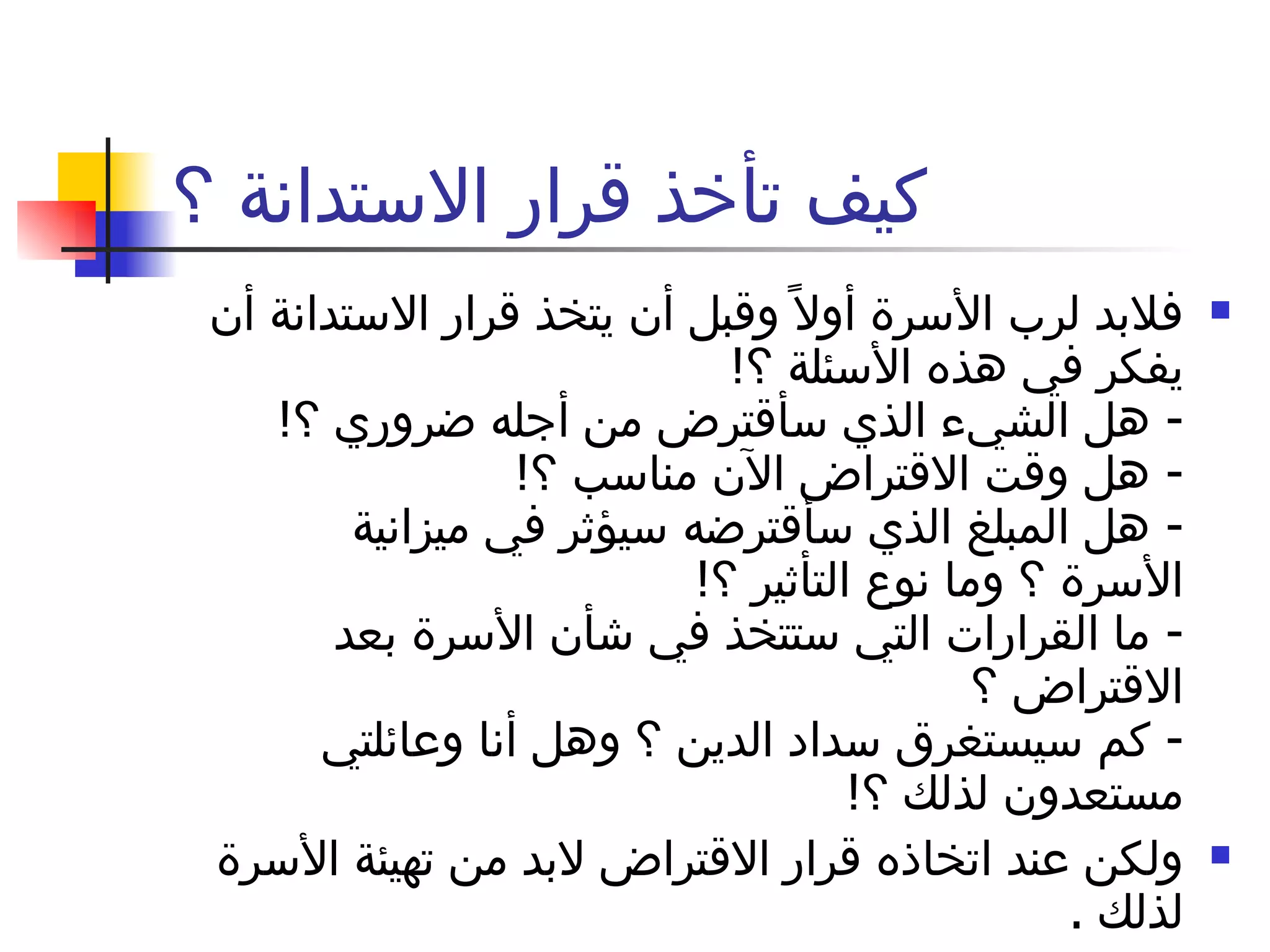 كيف تأخذ قرار الاستدانة ؟ فلابد لرب الأسرة أولاً وقبل أن يتخذ قرار الاستدانة أن يفكر في هذه الأسئلة ؟ !  -  هل الشيء الذي سأقترض من أجله ضروري ؟ !  -  هل وقت الاقتراض الآن مناسب ؟ !  -  هل المبلغ الذي سأقترضه سيؤثر في ميزانية الأسرة ؟ وما نوع التأثير ؟ !  -  ما القرارات التي ستتخذ في شأن الأسرة بعد الاقتراض ؟  -  كم سيستغرق سداد الدين ؟ وهل أنا وعائلتي مستعدون لذلك ؟ !  ولكن عند اتخاذه قرار الاقتراض لابد من تهيئة الأسرة لذلك  .  