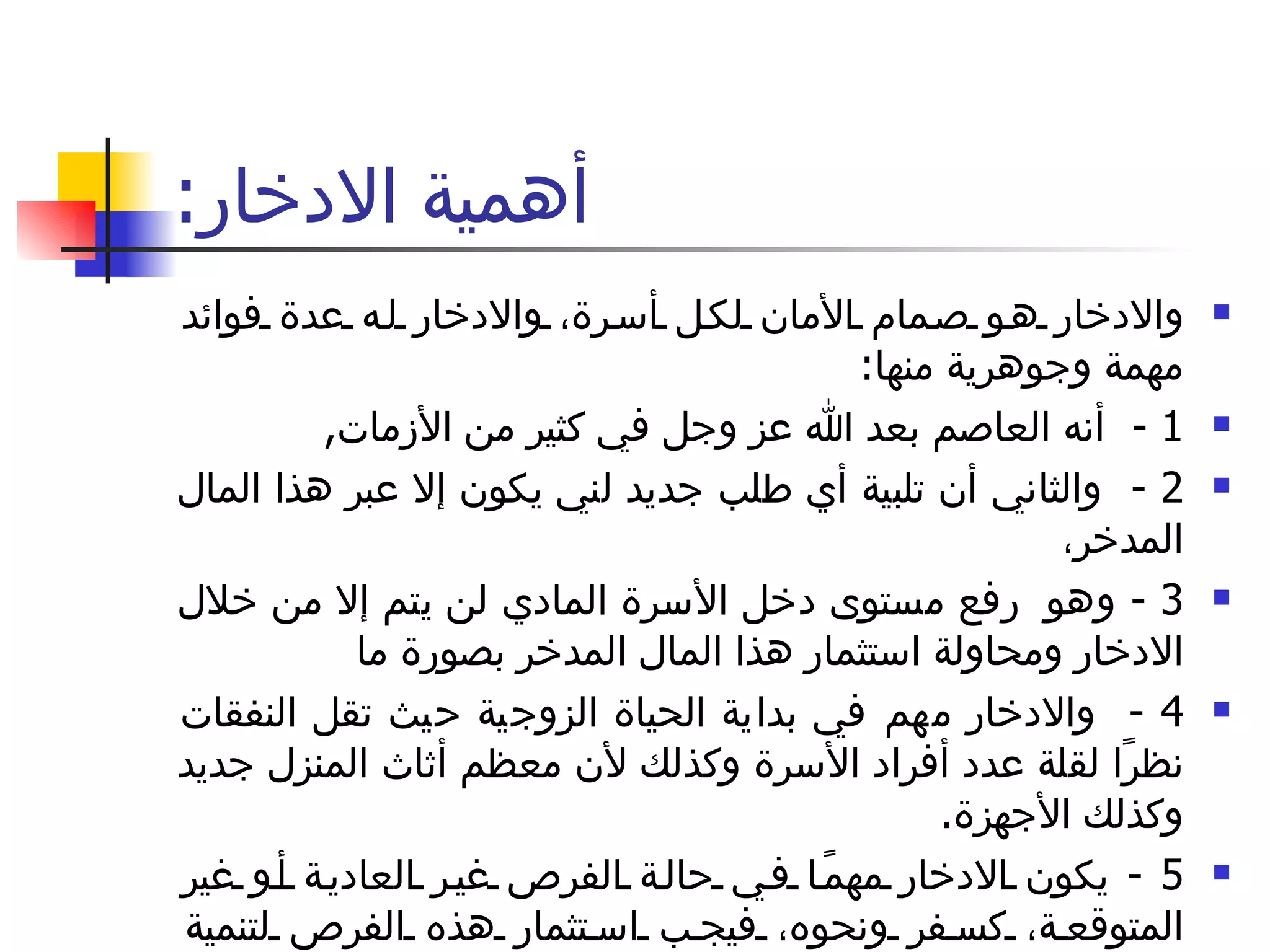 أهمية الادخار : والادخار هو صمام الأمان لكل أسرة، والادخار له عدة فوائد مهمة وجوهرية منها : 1 -  أنه العاصم بعد الله عز وجل في كثير من الأزمات , 2 -  والثاني أن تلبية أي طلب جديد لني يكون إلا عبر هذا المال المدخر،  3 -  وهو  رفع مستوى دخل الأسرة المادي لن يتم إلا من خلال الادخار ومحاولة استثمار هذا المال المدخر بصورة ما 4 -  والادخار مهم في بداية الحياة الزوجية حيث تقل النفقات نظرًا لقلة عدد أفراد الأسرة وكذلك لأن معظم أثاث المنزل جديد وكذلك الأجهزة . 5 -  يكون الادخار مهمًا في حالة الفرص غير العادية أو غير المتوقعة، كسفر ونحوه، فيجب استثمار هذه الفرص لتنمية المدخرات . 