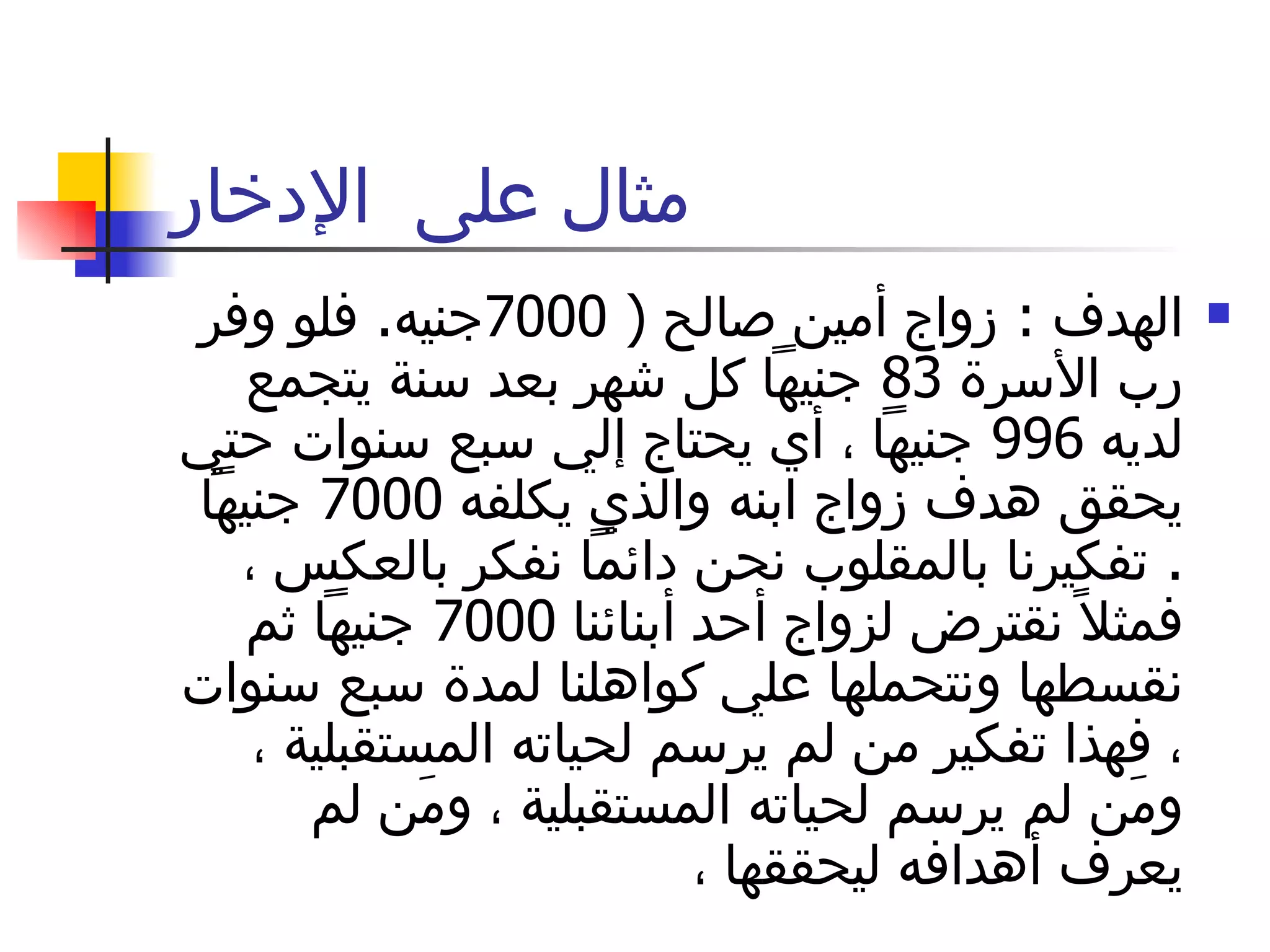 مثال على  الإدخار الهدف  :  زواج أمين صالح  ( 7000 جنيه .  فلو وفر رب الأسرة  83  جنيهاً كل شهر بعد سنة يتجمع لديه  996  جنيهاً ، أي يحتاج إلي سبع سنوات حتي يحقق هدف زواج ابنه والذي يكلفه  7000  جنيهاً  .  تفكيرنا بالمقلوب نحن دائماً نفكر بالعكس ، فمثلاً نقترض لزواج أحد أبنائنا  7000  جنيهاً ثم نقسطها ونتحملها علي كواهلنا لمدة سبع سنوات ، فهذا تفكير من لم يرسم لحياته المستقبلية ، ومَن لم يرسم لحياته المستقبلية ، ومَن لم يعرف أهدافه ليحققها ،  