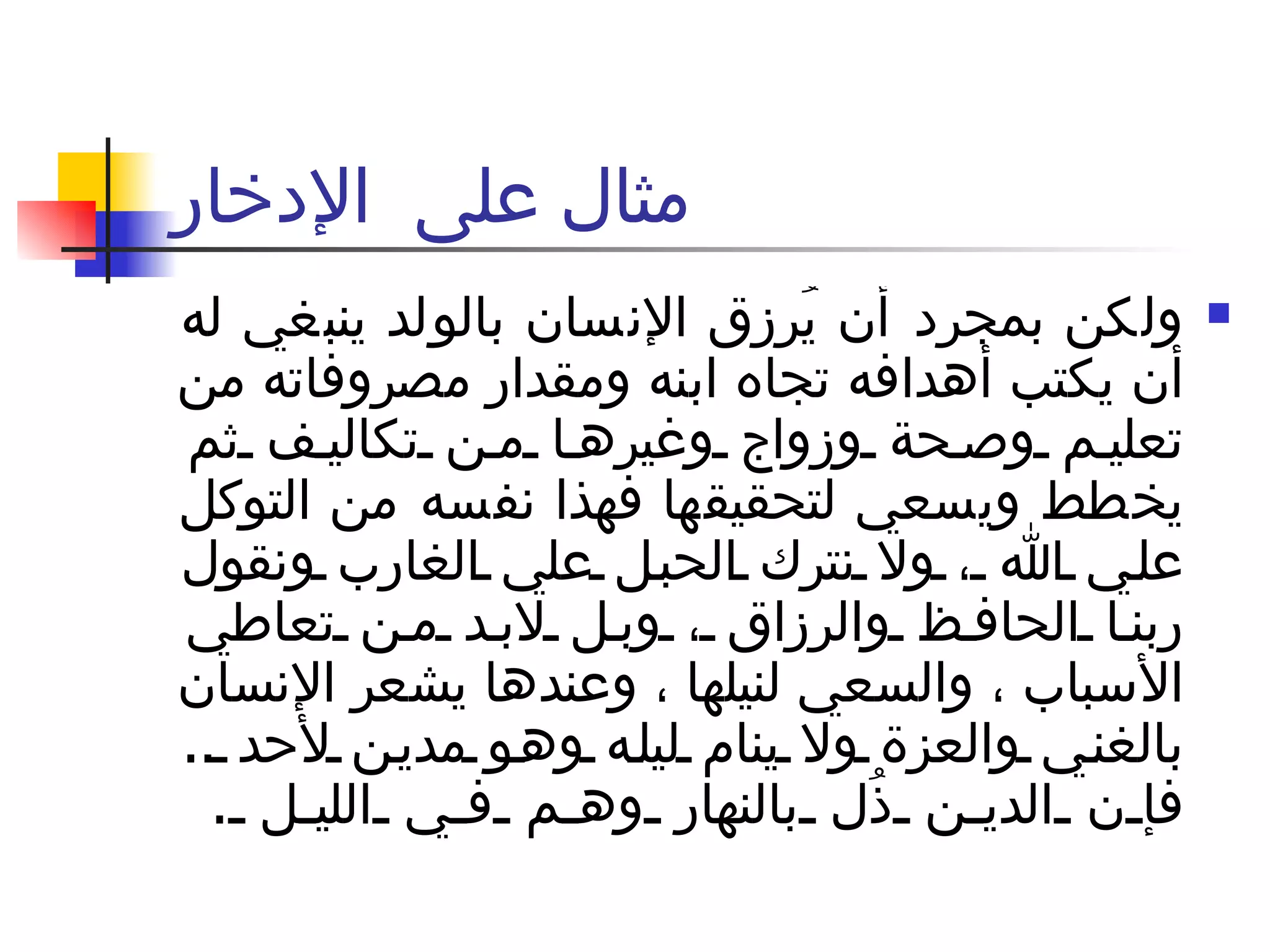مثال على  الإدخار ولكن بمجرد أن يُرزق الإنسان بالولد ينبغي له أن يكتب أهدافه تجاه ابنه ومقدار مصروفاته من تعليم وصحة وزواج وغيرها من تكاليف ثم يخطط ويسعي لتحقيقها فهذا نفسه من التوكل علي الله ، ولا نترك الحبل علي الغارب ونقول ربنا الحافظ والرزاق ، وبل لابد من تعاطي الأسباب ، والسعي لنيلها ، وعندها يشعر الإنسان بالغني والعزة ولا ينام ليله وهو مدين لأحد  ..  فإن الدين ذُل بالنهار وهم في الليل  .  
