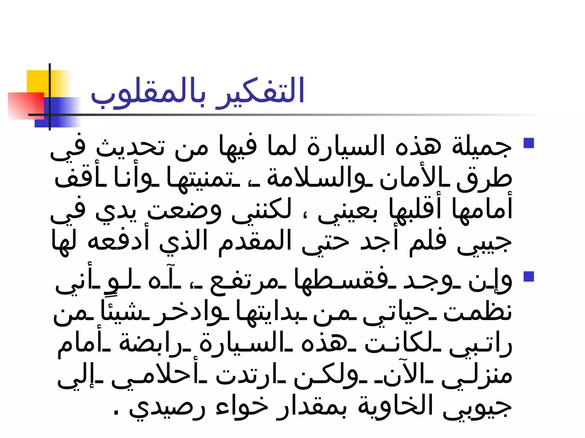 التفكير بالمقلوب  جميلة هذه السيارة لما فيها من تحديث في طرق الأمان والسلامة ، تمنيتها وأنا أقف أمامها أقلبها بعيني ، لكنني وضعت يدي في جيبي فلم أجد حتي المقدم الذي أدفعه لها  وإن وجد فقسطها مرتفع ، آه لو أني نظمت حياتي من بدايتها وادخر شيئاً من راتبي لكانت هذه السيارة رابضة أمام منزلي الآن ولكن ارتدت أحلامي إلي جيوبي الخاوية بمقدار خواء رصيدي  .  