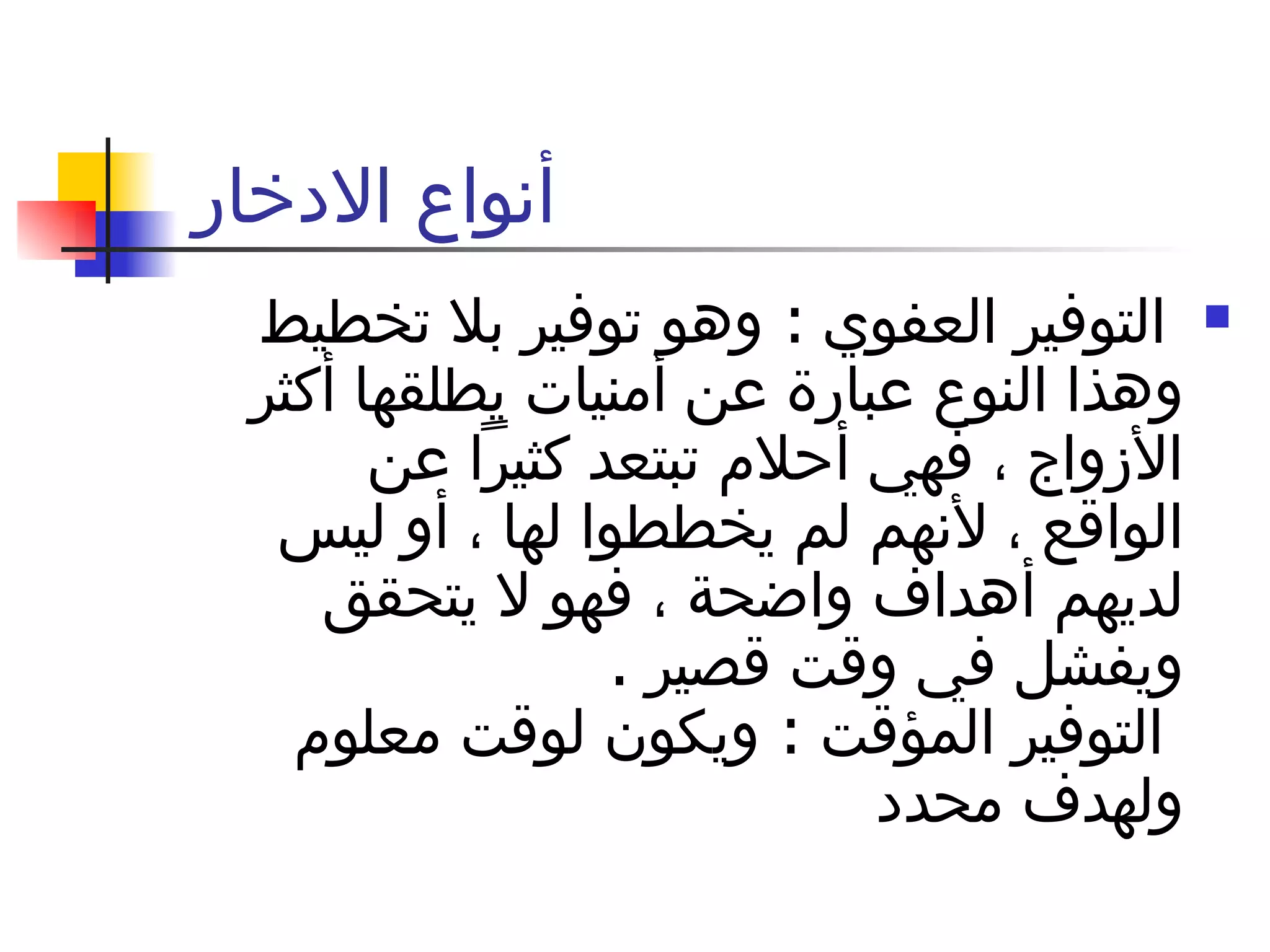 أنواع الادخار  التوفير العفوي  :  وهو توفير بلا تخطيط وهذا النوع عبارة عن أمنيات يطلقها أكثر الأزواج ، فهي أحلام تبتعد كثيراً عن الواقع ، لأنهم لم يخططوا لها ، أو ليس لديهم أهداف واضحة ، فهو لا يتحقق ويفشل في وقت قصير  .    التوفير المؤقت  :  ويكون لوقت معلوم ولهدف محدد  