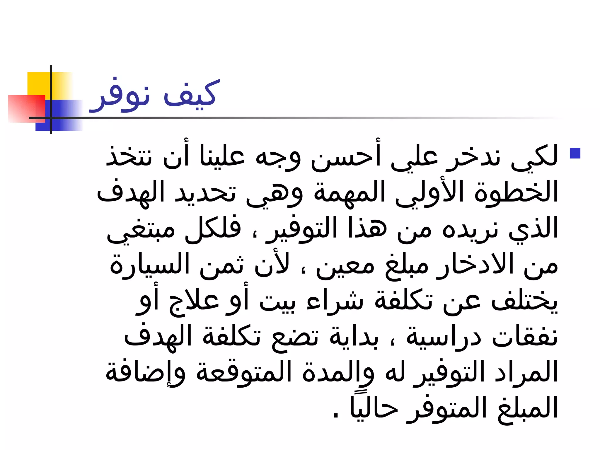 كيف نوفر  لكي ندخر علي أحسن وجه علينا أن نتخذ الخطوة الأولي المهمة وهي تحديد الهدف الذي نريده من هذا التوفير ، فلكل مبتغي من الادخار مبلغ معين ، لأن ثمن السيارة يختلف عن تكلفة شراء بيت أو علاج أو نفقات دراسية ، بداية تضع تكلفة الهدف المراد التوفير له والمدة المتوقعة وإضافة المبلغ المتوفر حالياً  .  