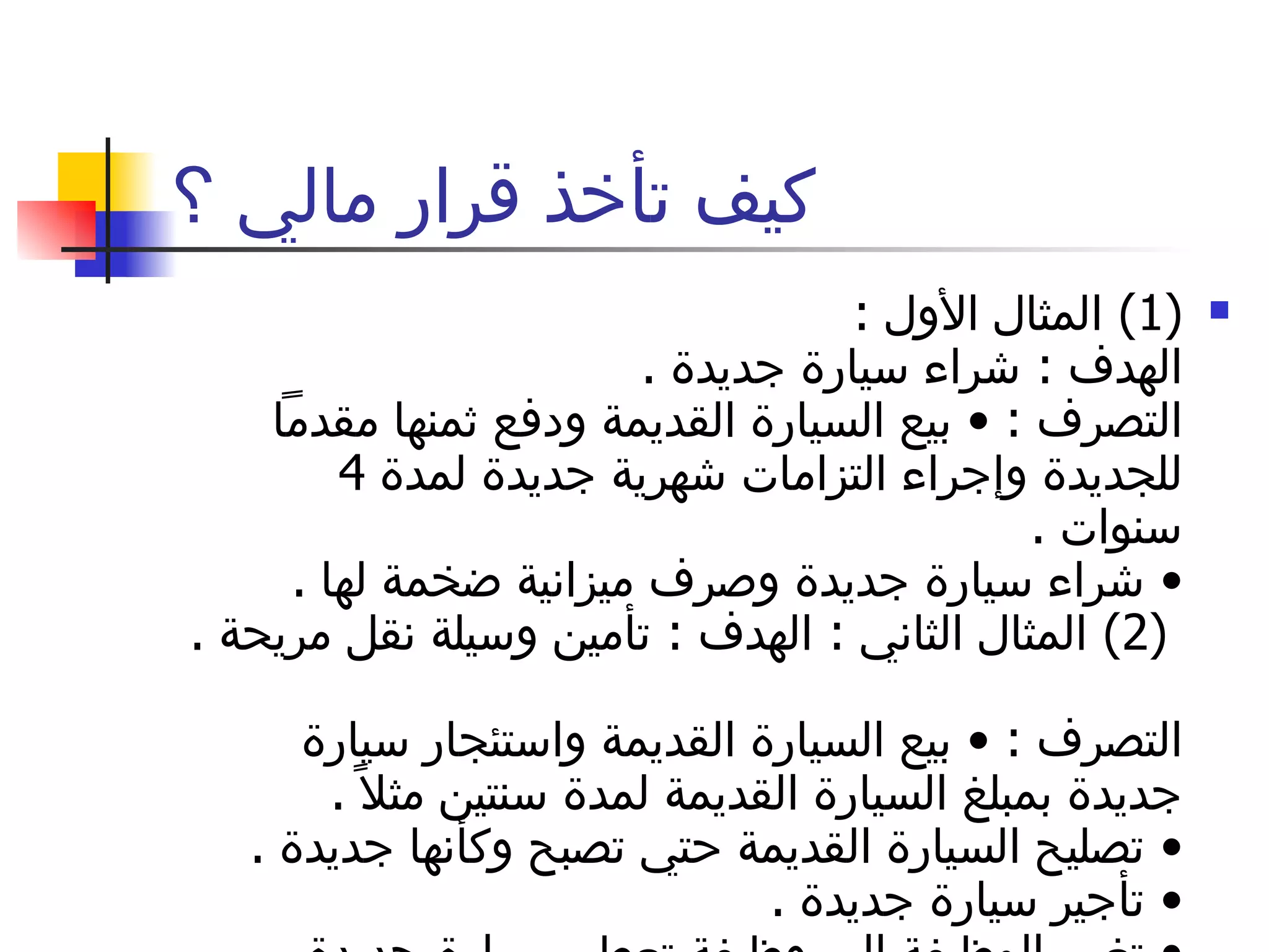 كيف تأخذ قرار مالي ؟ (1)  المثال الأول  :  الهدف  :  شراء سيارة جديدة  .  التصرف  : •  بيع السيارة القديمة ودفع ثمنها مقدماً للجديدة وإجراء التزامات شهرية جديدة لمدة  4  سنوات  .  •  شراء سيارة جديدة وصرف ميزانية ضخمة لها  .   (2)  المثال الثاني  :  الهدف  :  تأمين وسيلة نقل مريحة  .  التصرف  : •  بيع السيارة القديمة واستئجار سيارة جديدة بمبلغ السيارة القديمة لمدة سنتين مثلاً  .  •  تصليح السيارة القديمة حتي تصبح وكأنها جديدة  .  •  تأجير سيارة جديدة  .  •  تغيير الوظيفة إلي وظيفة تعطي سيارة جديدة للموظف  .  