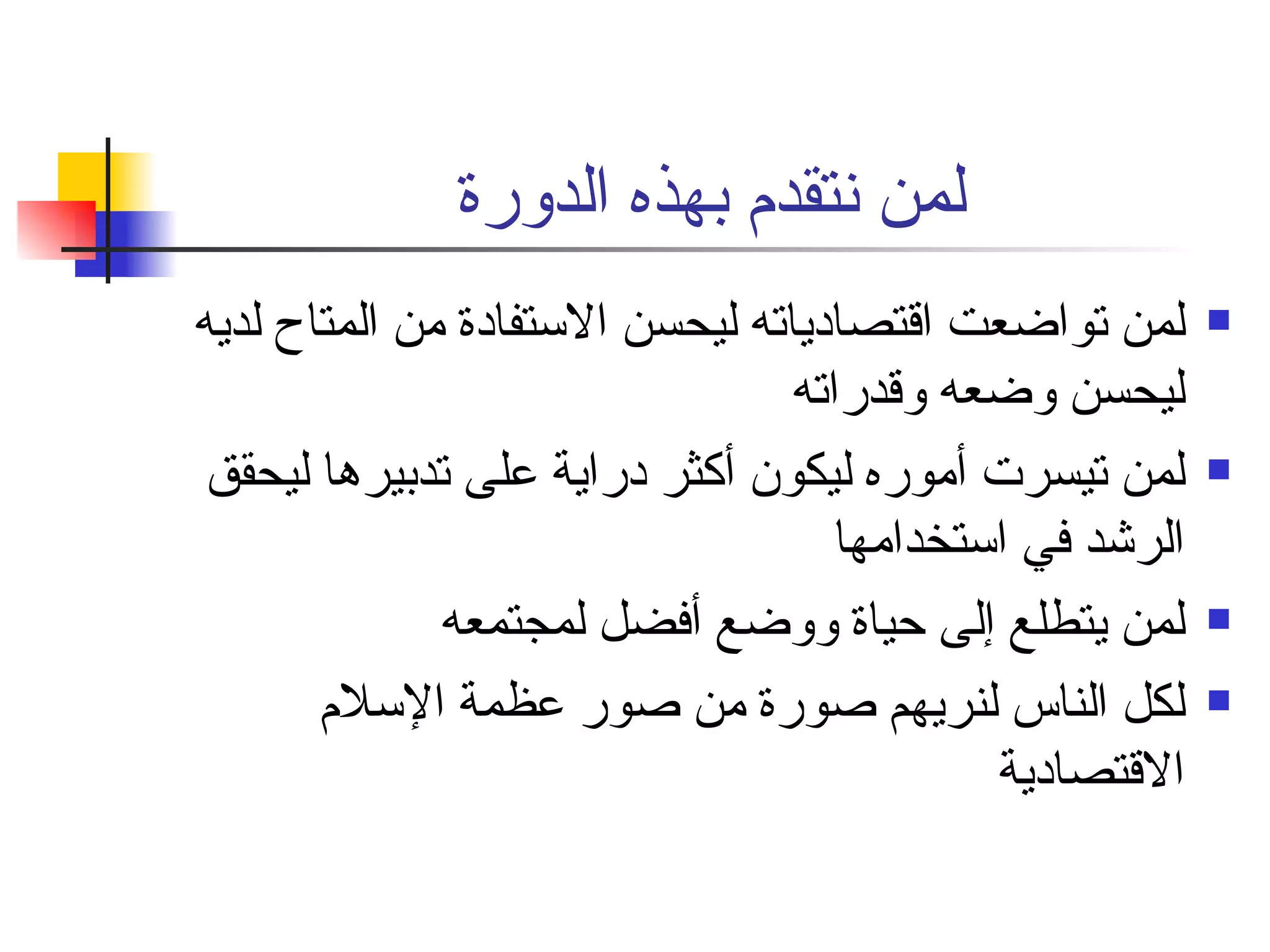لمن نتقدم بهذه الدورة  لمن تواضعت اقتصادياته ليحسن الاستفادة من المتاح لديه ليحسن وضعه وقدراته  لمن تيسرت أموره ليكون أكثر دراية على تدبيرها ليحقق الرشد في استخدامها  لمن يتطلع إلى حياة ووضع أفضل لمجتمعه  لكل الناس لنريهم صورة من صور عظمة الإسلام الاقتصادية  