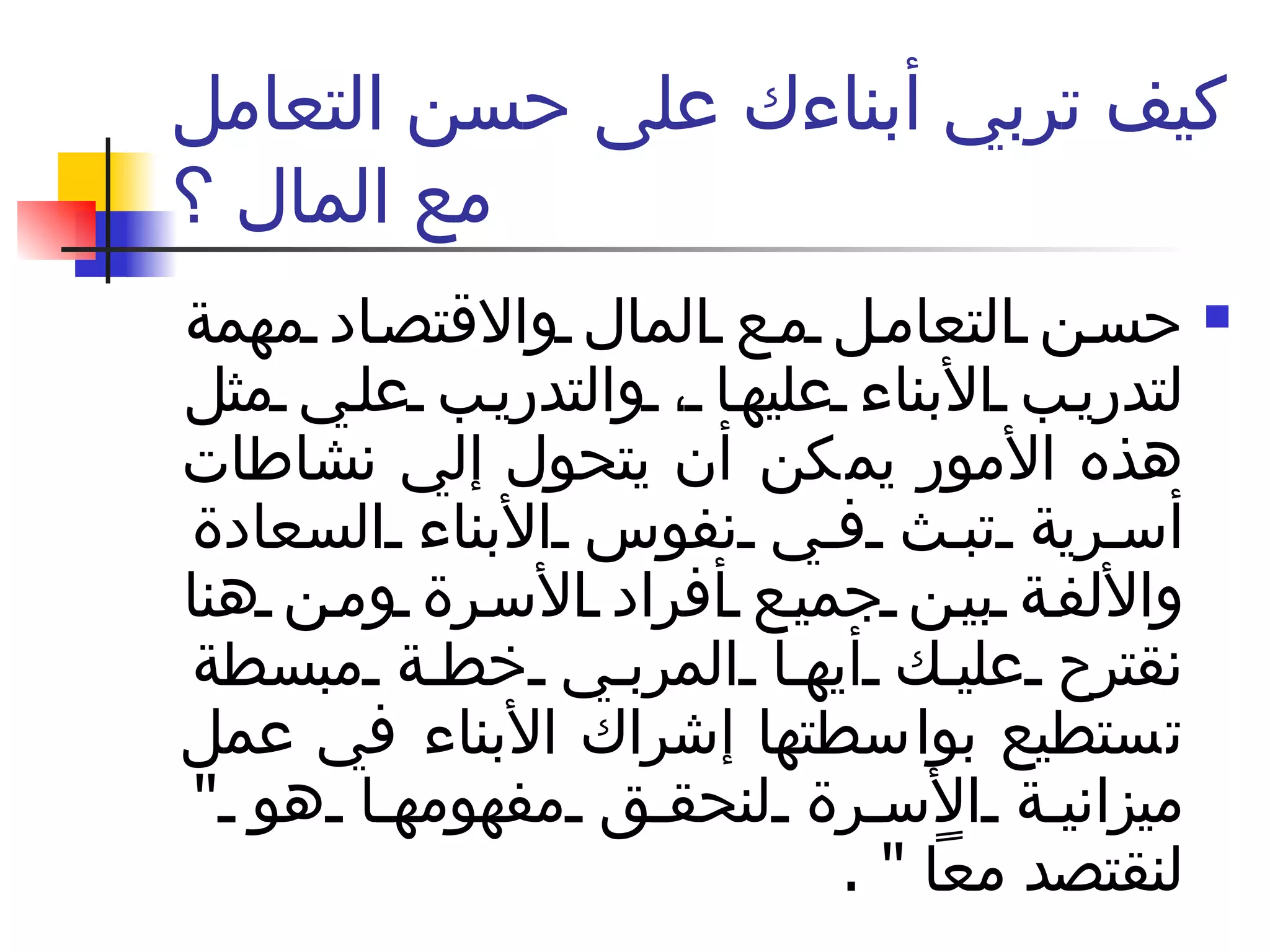 كيف تربي أبناءك على حسن التعامل مع المال ؟ حسن التعامل مع المال والاقتصاد مهمة لتدريب الأبناء عليها ، والتدريب علي مثل هذه الأمور يمكن أن يتحول إلي نشاطات أسرية تبث في نفوس الأبناء السعادة والألفة بين جميع أفراد الأسرة ومن هنا نقترح عليك أيها المربي خطة مبسطة تستطيع بواسطتها إشراك الأبناء في عمل ميزانية الأسرة لنحقق مفهومها هو  "  لنقتصد معاً  " .  