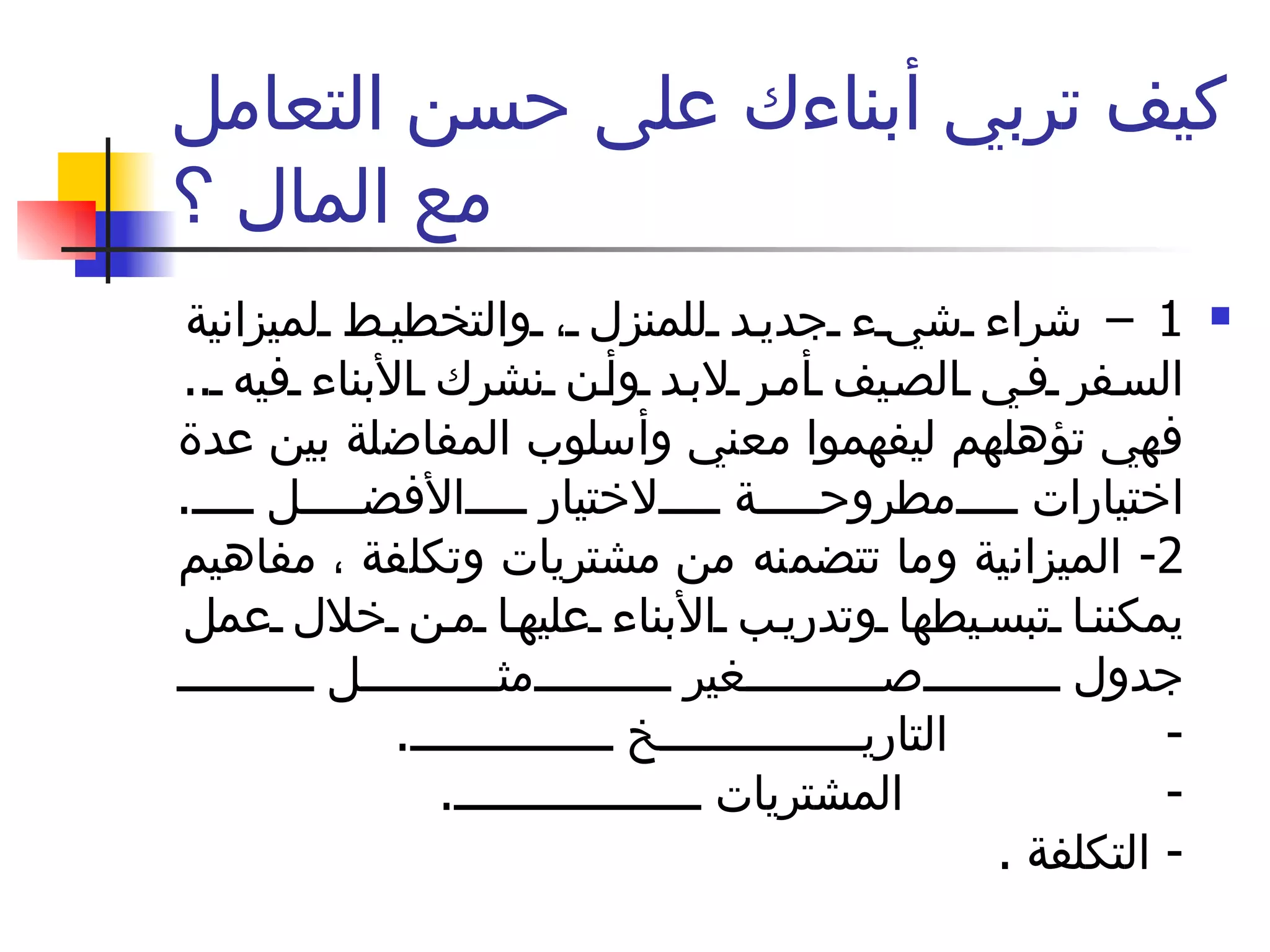 كيف تربي أبناءك على حسن التعامل مع المال ؟ 1 –  شراء شيء جديد للمنزل ، والتخطيط لميزانية السفر في الصيف أمر لابد وأن نشرك الأبناء فيه  ..  فهي تؤهلهم ليفهموا معني وأسلوب المفاضلة بين عدة اختيارات مطروحة لاختيار الأفضل  . 2-  الميزانية وما تتضمنه من مشتريات وتكلفة ، مفاهيم يمكننا تبسيطها وتدريب الأبناء عليها من خلال عمل جدول صغير مثل  -  التاريخ  .  -  المشتريات  .  -  التكلفة  .  