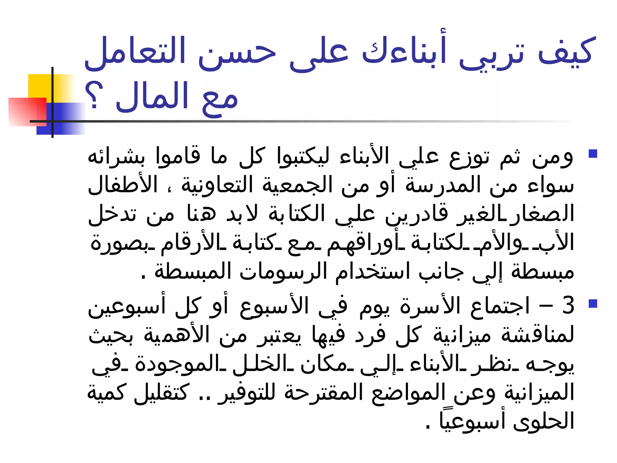 كيف تربي أبناءك على حسن التعامل مع المال ؟ ومن ثم توزع علي الأبناء ليكتبوا كل ما قاموا بشرائه سواء من المدرسة أو من الجمعية التعاونية ، الأطفال الصغار الغير قادرين علي الكتابة لابد هنا من تدخل الأب والأم لكتابة أوراقهم مع كتابة الأرقام بصورة مبسطة إلي جانب استخدام الرسومات المبسطة  . 3 –  اجتماع الأسرة يوم في الأسبوع أو كل أسبوعين لمناقشة ميزانية كل فرد فيها يعتبر من الأهمية بحيث يوجه نظر الأبناء إلي مكان الخلل الموجودة في الميزانية وعن المواضع المقترحة للتوفير  ..  كتقليل كمية الحلوى أسبوعياً  .  