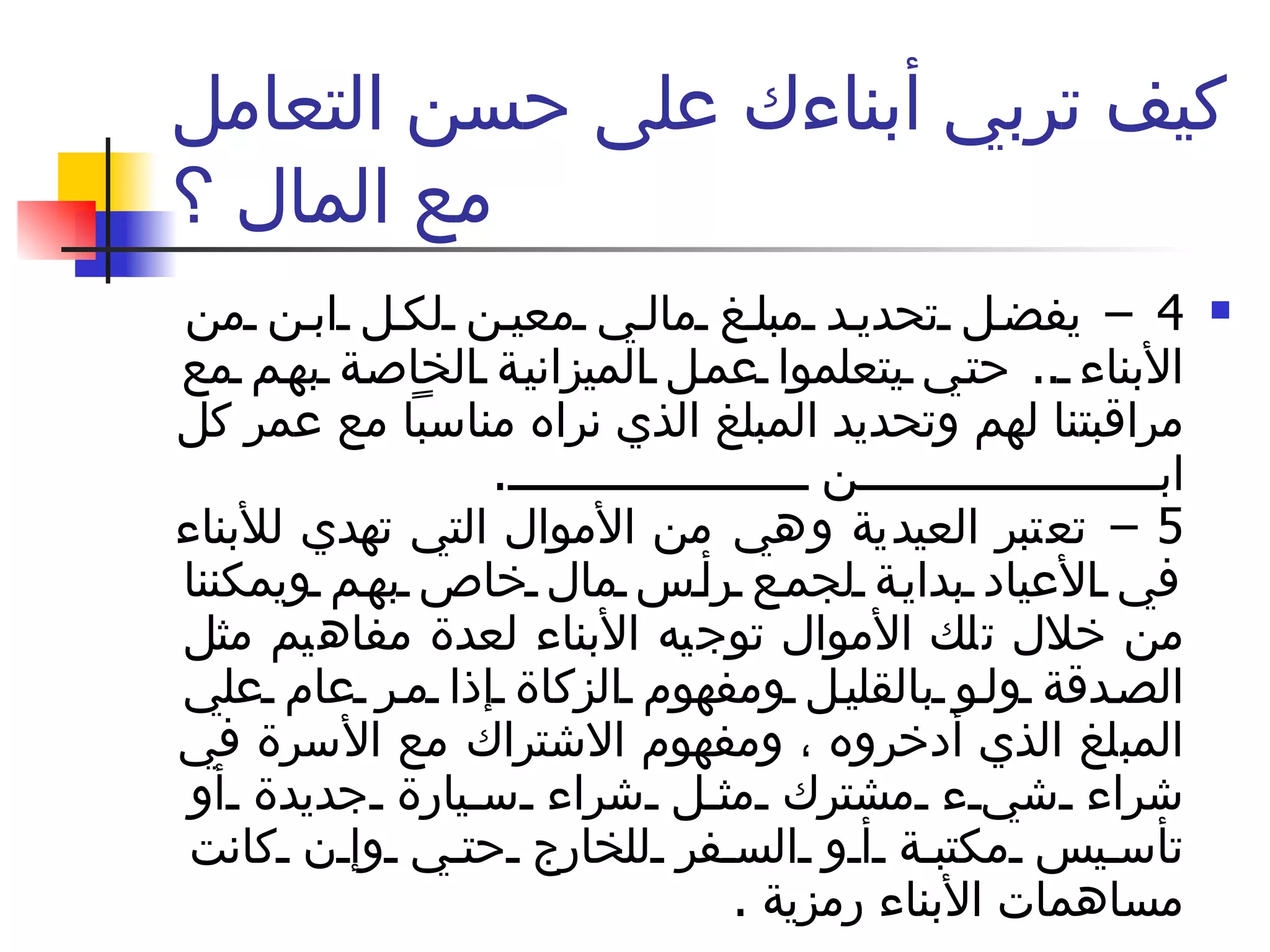 كيف تربي أبناءك على حسن التعامل مع المال ؟ 4 –  يفضل تحديد مبلغ مالي معين لكل ابن من الأبناء  ..  حتي يتعلموا عمل الميزانية الخاصة بهم مع مراقبتنا لهم وتحديد المبلغ الذي نراه مناسباً مع عمر كل ابن  .  5 –  تعتبر العيدية وهي من الأموال التي تهدي للأبناء في الأعياد بداية لجمع رأس مال خاص بهم ويمكننا من خلال تلك الأموال توجيه الأبناء لعدة مفاهيم مثل الصدقة ولو بالقليل ومفهوم الزكاة إذا مر عام علي المبلغ الذي أدخروه ، ومفهوم الاشتراك مع الأسرة في شراء شيء مشترك مثل شراء سيارة جديدة أو تأسيس مكتبة أو السفر للخارج حتي وإن كانت مساهمات الأبناء رمزية  .  