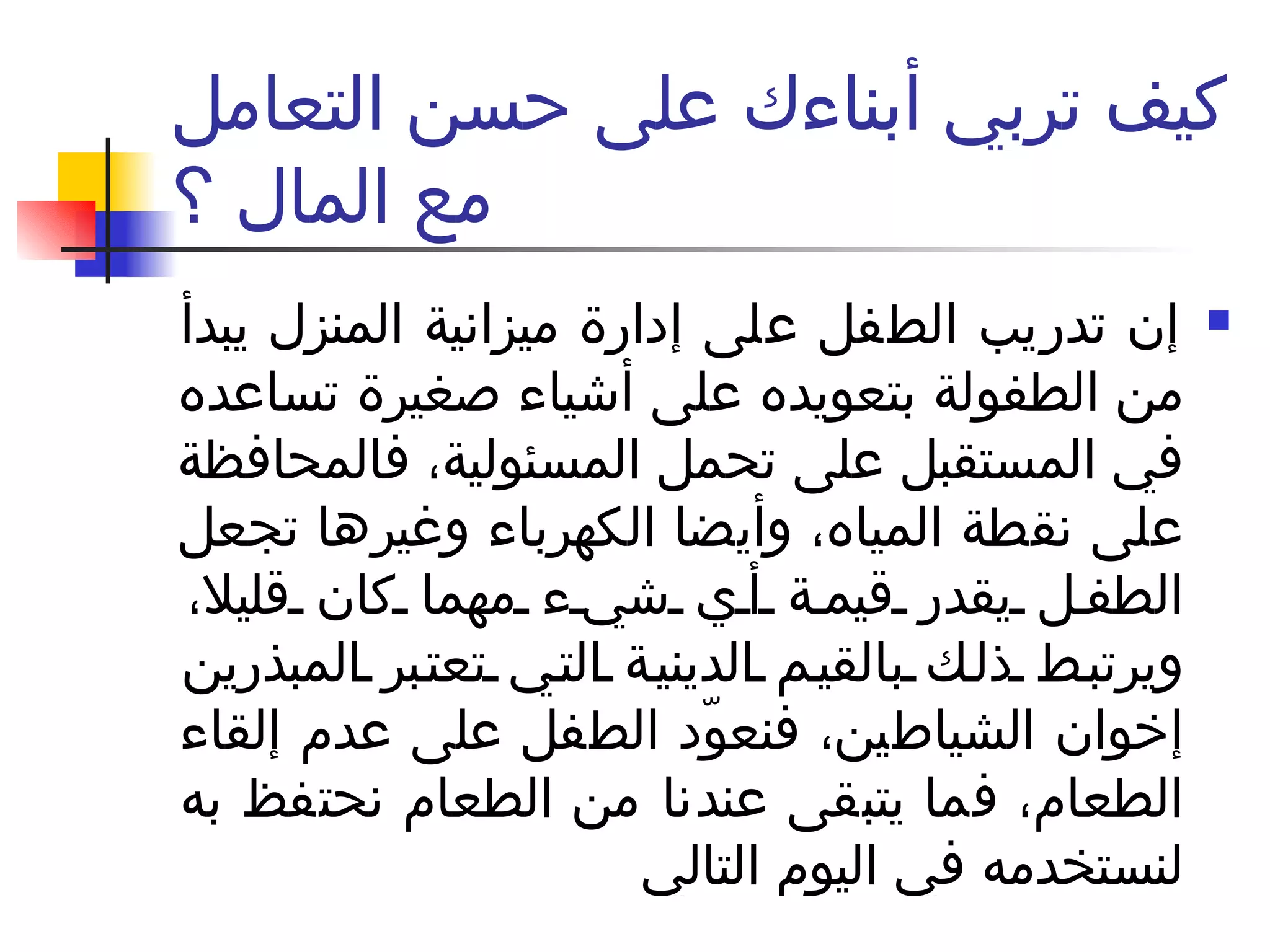 كيف تربي أبناءك على حسن التعامل مع المال ؟ إن تدريب الطفل على إدارة ميزانية المنزل يبدأ من الطفولة بتعويده على أشياء صغيرة تساعده في المستقبل على تحمل المسئولية، فالمحافظة على نقطة المياه، وأيضا الكهرباء وغيرها تجعل الطفل يقدر قيمة أي شيء مهما كان قليلا، ويرتبط ذلك بالقيم الدينية التي تعتبر المبذرين إخوان الشياطين، فنعوّد الطفل على عدم إلقاء الطعام، فما يتبقى عندنا من الطعام نحتفظ به لنستخدمه في اليوم التالي  
