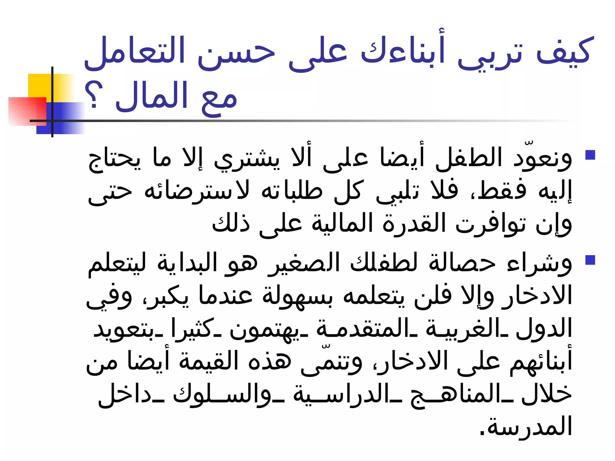 كيف تربي أبناءك على حسن التعامل مع المال ؟ ونعوّد الطفل أيضا على ألا يشتري إلا ما يحتاج إليه فقط، فلا تلبي كل طلباته لاسترضائه حتى وإن توافرت القدرة المالية على ذلك  وشراء حصالة لطفلك الصغير هو البداية ليتعلم الادخار وإلا فلن يتعلمه بسهولة عندما يكبر، وفي الدول الغربية المتقدمة يهتمون كثيرا بتعويد أبنائهم على الادخار، وتنمّى هذه القيمة أيضا من خلال المناهج الدراسية والسلوك داخل المدرسة . 