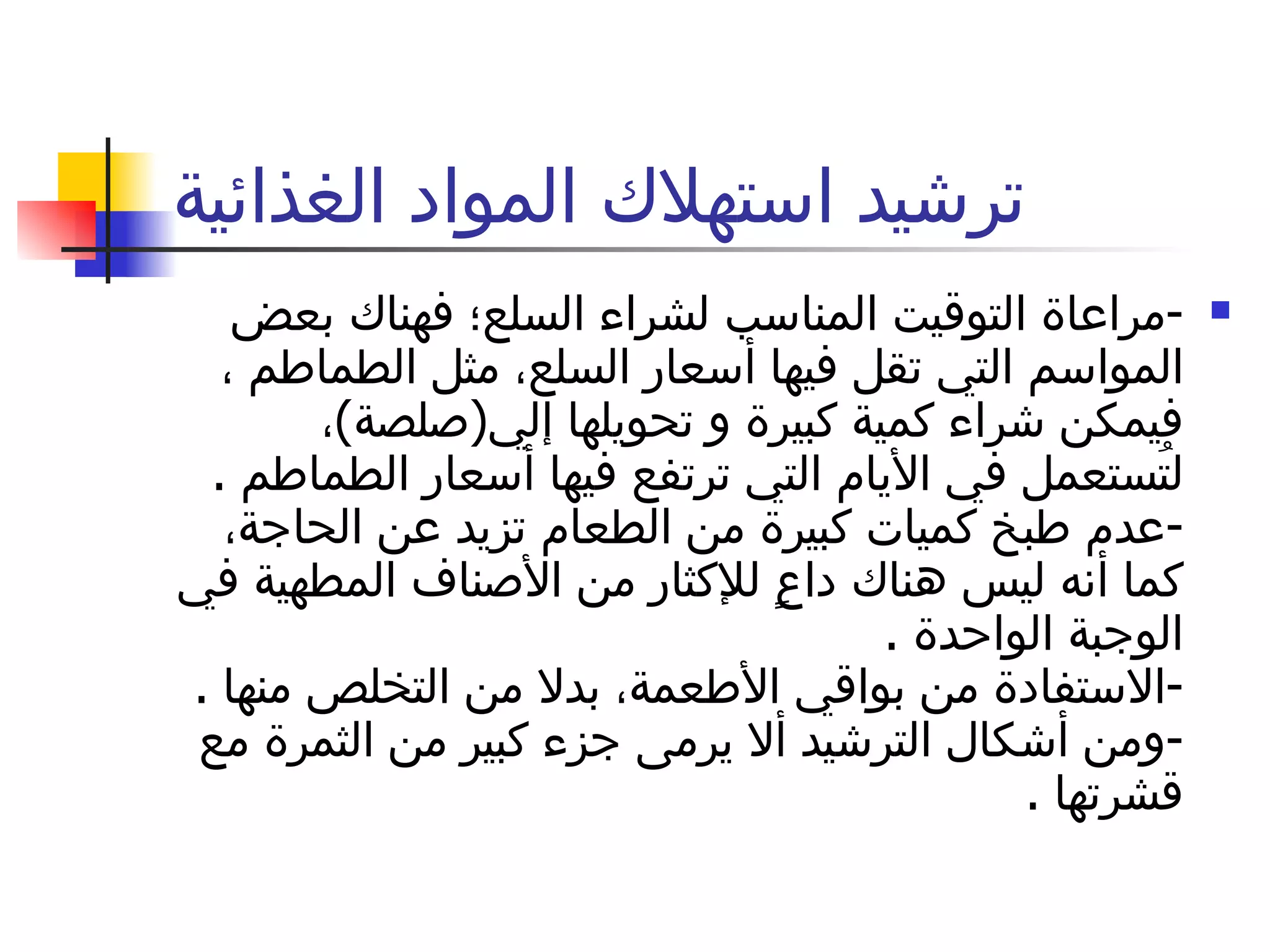 ترشيد استهلاك المواد الغذائية - مراعاة التوقيت المناسب لشراء السلع؛ فهناك بعض المواسم التي تقل فيها أسعار السلع، مثل الطماطم ، فيمكن شراء كمية كبيرة و تحويلها إلي ( صلصة ) ، لتُستعمل في الأيام التي ترتفع فيها أسعار الطماطم  . - عدم طبخ كميات كبيرة من الطعام تزيد عن الحاجة، كما أنه ليس هناك داعٍ للإكثار من الأصناف المطهية في الوجبة الواحدة  . - الاستفادة من بواقي الأطعمة، بدلا من التخلص منها  . - ومن أشكال الترشيد ألا يرمى جزء كبير من الثمرة مع قشرتها  . 