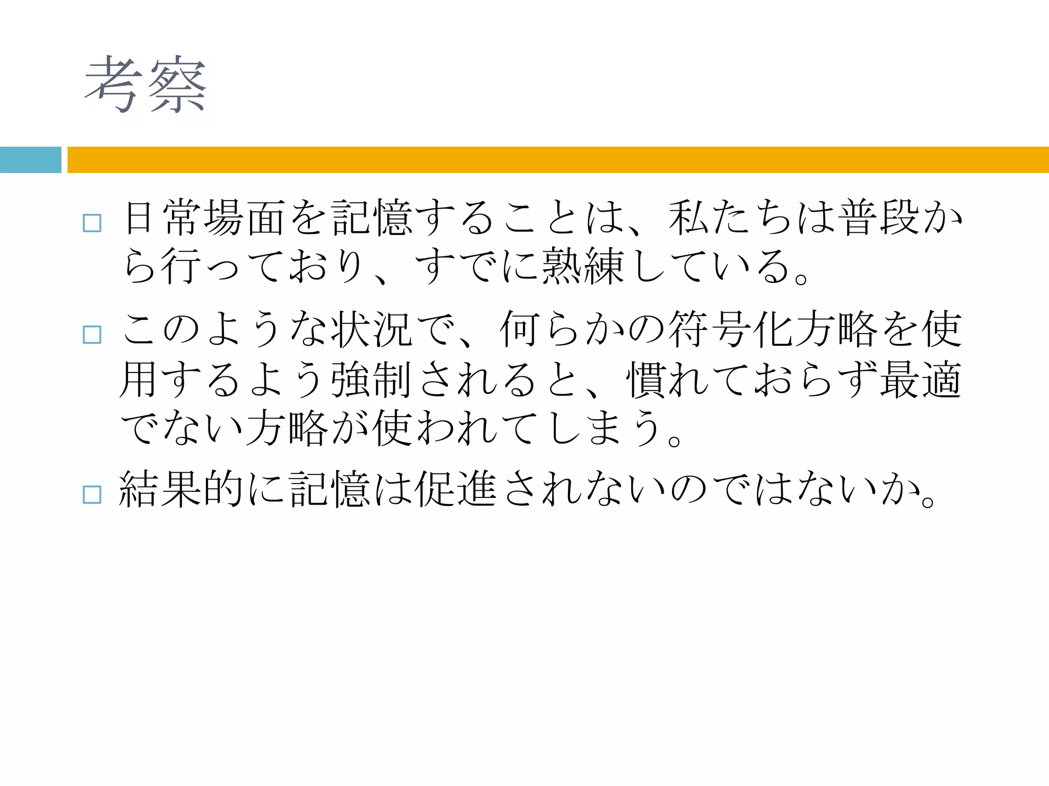 考察
   日常場面を記憶することは、私たちは普段か
    ら行っており、すでに熟練している。
   このような状況で、何らかの符号化方略を使
    用するよう強制されると、慣れておらず最適
    でない方略が使われてしまう。
   結果的に記憶は促進されないのではないか。
 