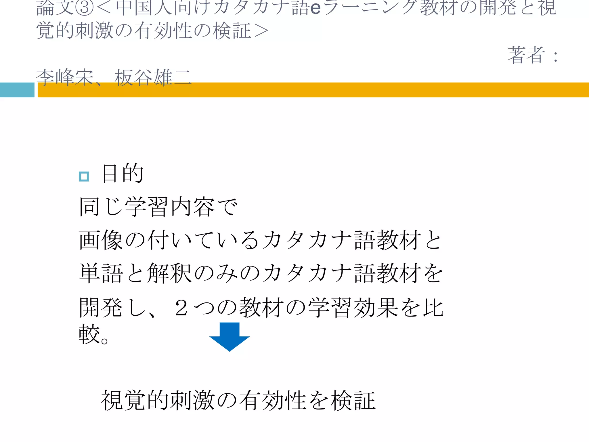 論文③＜中国人向けカタカナ語eラーニング教材の開発と視
覚的刺激の有効性の検証＞
                        著者：
李峰宋、板谷雄二



  目的
  同じ学習内容で
  画像の付いているカタカナ語教材と
  単語と解釈のみのカタカナ語教材を
  開発し、２つの教材の学習効果を比
  較。

      視覚的刺激の有効性を検証
 