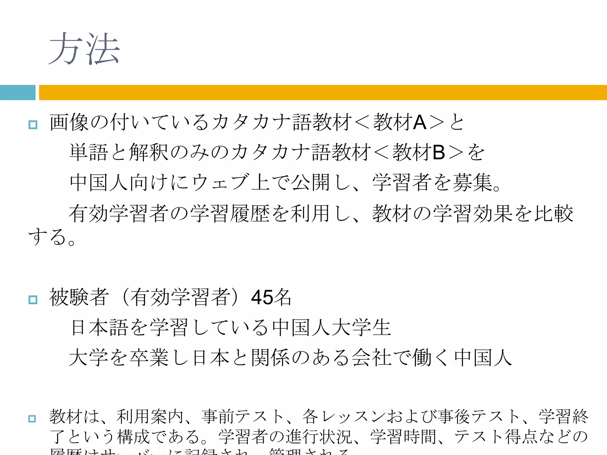 方法
   画像の付いているカタカナ語教材＜教材A＞と
     単語と解釈のみのカタカナ語教材＜教材B＞を
     中国人向けにウェブ上で公開し、学習者を募集。
  有効学習者の学習履歴を利用し、教材の学習効果を比較
する。

   被験者（有効学習者）45名
     日本語を学習している中国人大学生
     大学を卒業し日本と関係のある会社で働く中国人

   教材は、利用案内、事前テスト、各レッスンおよび事後テスト、学習終
    了という構成である。学習者の進行状況、学習時間、テスト得点などの
 