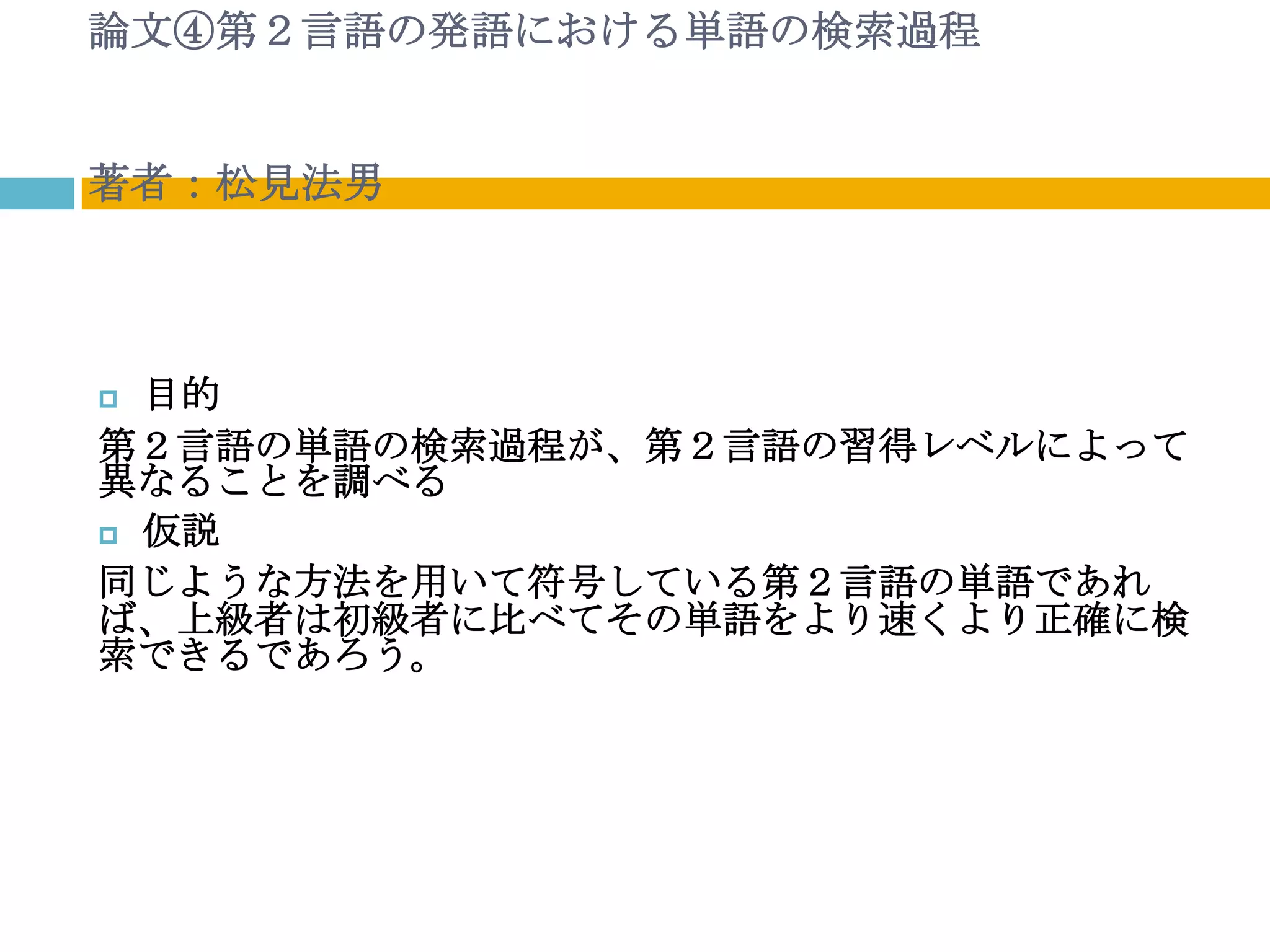 論文④第２言語の発語における単語の検索過程


著者：松見法男



 目的
第２言語の単語の検索過程が、第２言語の習得レベルによって
異なることを調べる
 仮説

同じような方法を用いて符号している第２言語の単語であれ
ば、上級者は初級者に比べてその単語をより速くより正確に検
索できるであろう。
 