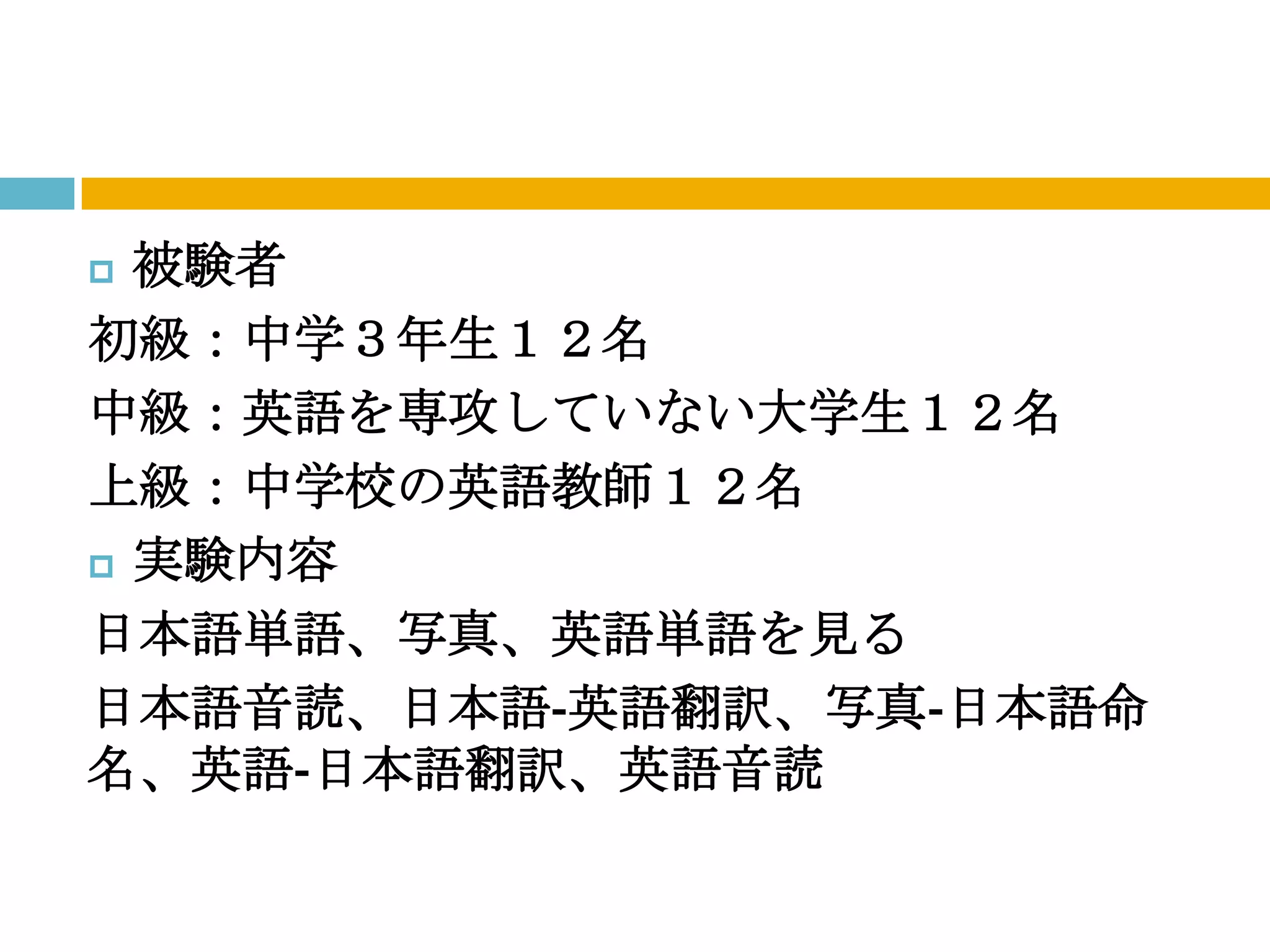  被験者
初級：中学３年生１２名
中級：英語を専攻していない大学生１２名
上級：中学校の英語教師１２名
 実験内容

日本語単語、写真、英語単語を見る
日本語音読、日本語‐英語翻訳、写真‐日本語命
名、英語‐日本語翻訳、英語音読
 