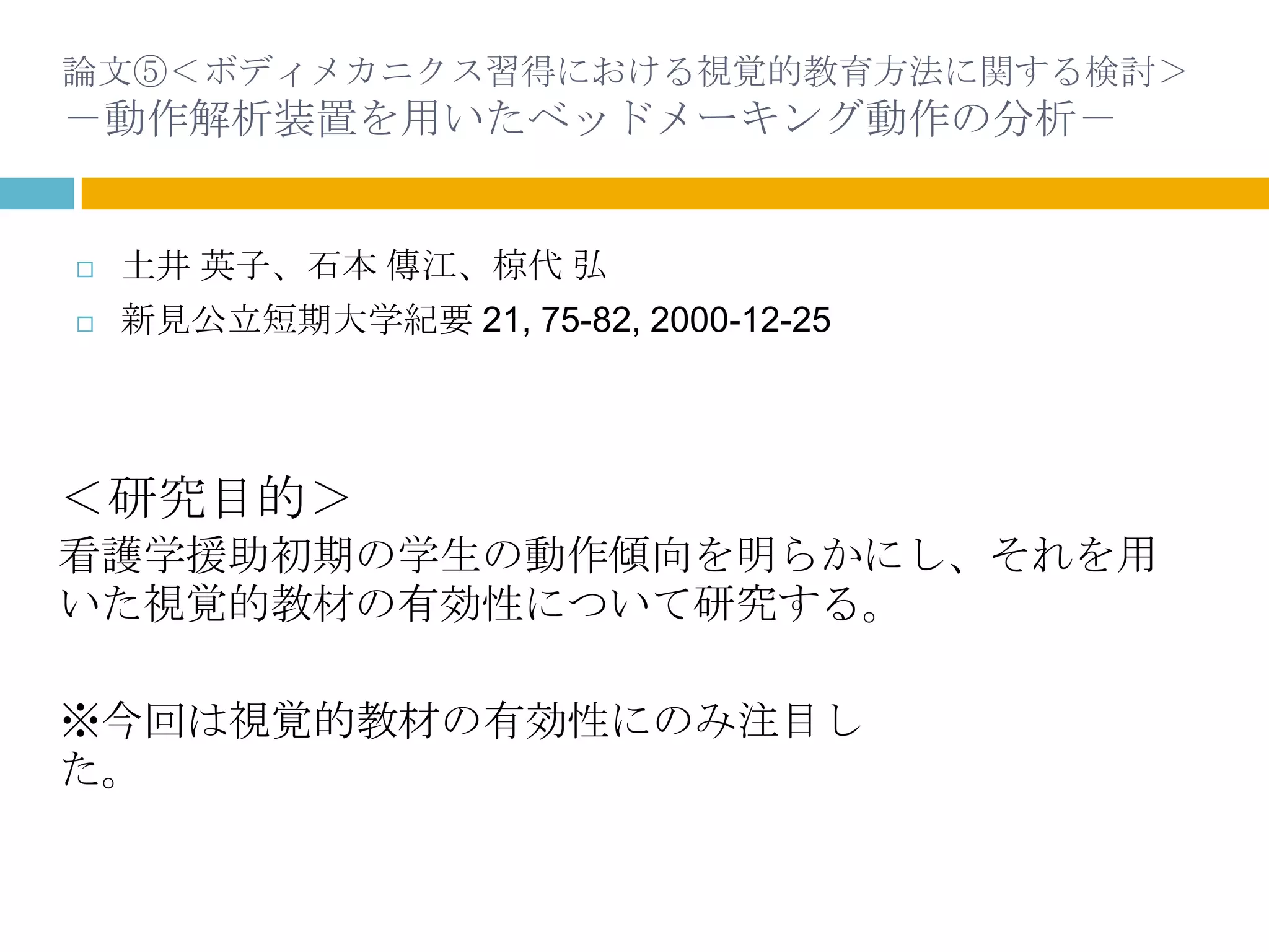 論文⑤＜ボディメカニクス習得における視覚的教育方法に関する検討＞
－動作解析装置を用いたベッドメーキング動作の分析－


   土井 英子、石本 傳江、椋代 弘
   新見公立短期大学紀要 21, 75-82, 2000-12-25




＜研究目的＞
看護学援助初期の学生の動作傾向を明らかにし、それを用
いた視覚的教材の有効性について研究する。

※今回は視覚的教材の有効性にのみ注目し
た。
 
