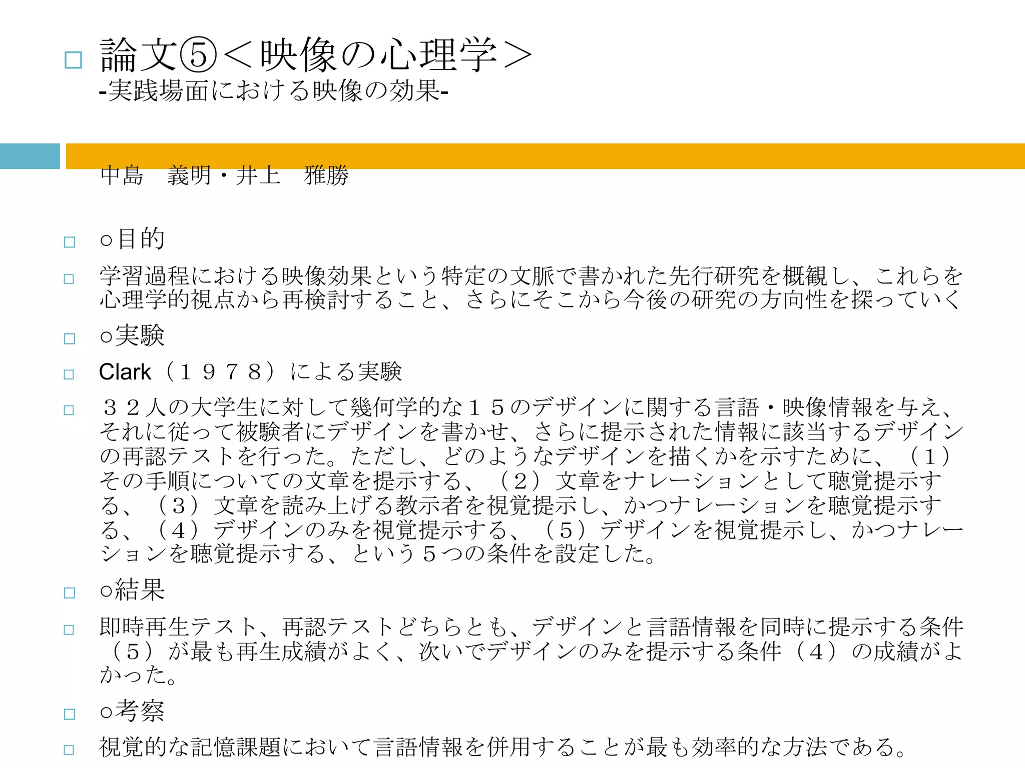    論文⑤＜映像の心理学＞
    -実践場面における映像の効果-


    中島 義明・井上 雅勝

   ○目的
   学習過程における映像効果という特定の文脈で書かれた先行研究を概観し、これらを
    心理学的視点から再検討すること、さらにそこから今後の研究の方向性を探っていく
   ○実験
   Clark（１９７８）による実験
   ３２人の大学生に対して幾何学的な１５のデザインに関する言語・映像情報を与え、
    それに従って被験者にデザインを書かせ、さらに提示された情報に該当するデザイン
    の再認テストを行った。ただし、どのようなデザインを描くかを示すために、（１）
    その手順についての文章を提示する、（２）文章をナレーションとして聴覚提示す
    る、（３）文章を読み上げる教示者を視覚提示し、かつナレーションを聴覚提示す
    る、（４）デザインのみを視覚提示する、（５）デザインを視覚提示し、かつナレー
    ションを聴覚提示する、という５つの条件を設定した。
   ○結果
   即時再生テスト、再認テストどちらとも、デザインと言語情報を同時に提示する条件
    （５）が最も再生成績がよく、次いでデザインのみを提示する条件（４）の成績がよ
    かった。
   ○考察
   視覚的な記憶課題において言語情報を併用することが最も効率的な方法である。
 