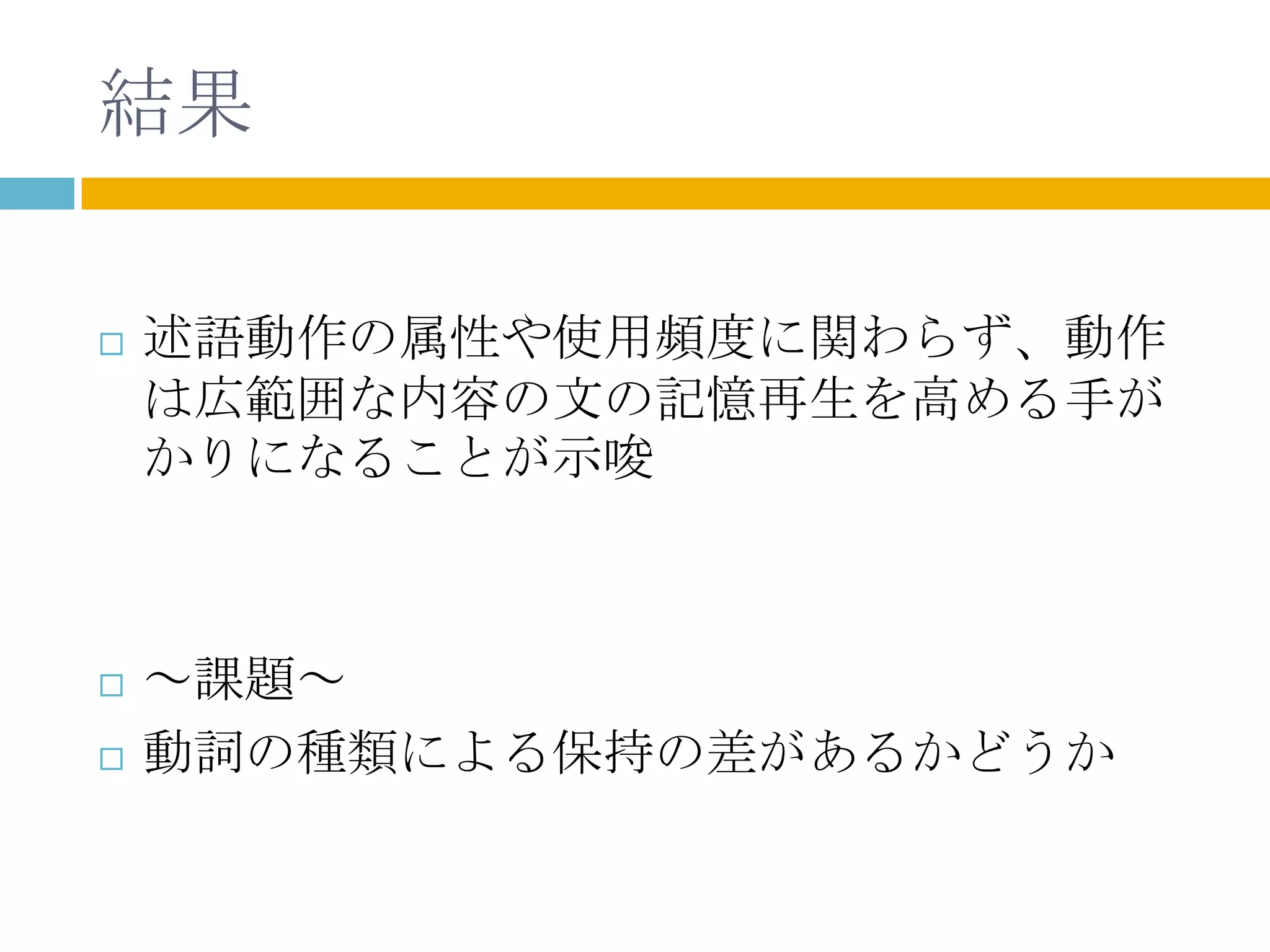 結果

   述語動作の属性や使用頻度に関わらず、動作
    は広範囲な内容の文の記憶再生を高める手が
    かりになることが示唆



   ～課題～
   動詞の種類による保持の差があるかどうか
 