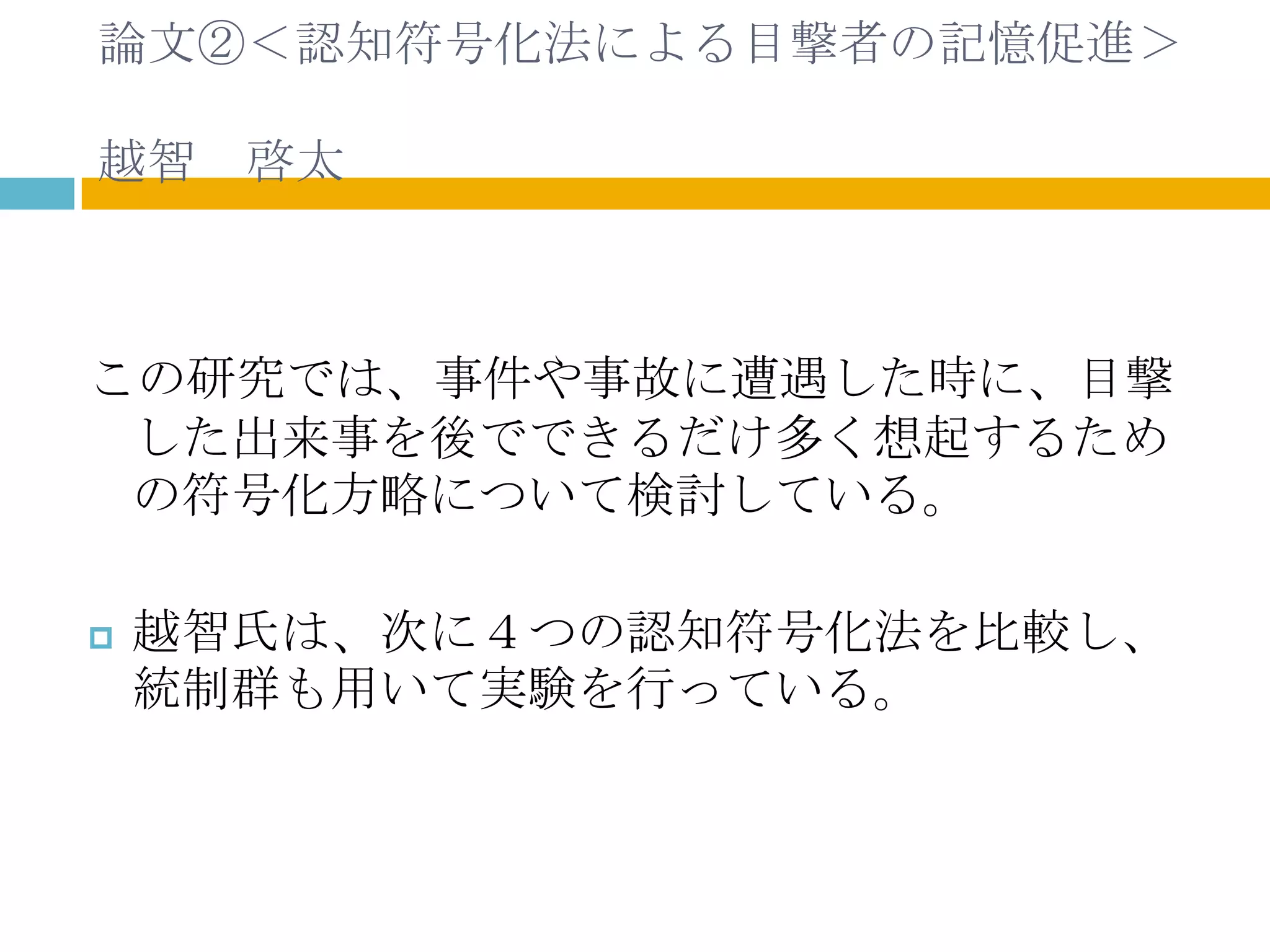 論文②＜認知符号化法による目撃者の記憶促進＞

越智 啓太



この研究では、事件や事故に遭遇した時に、目撃
 した出来事を後でできるだけ多く想起するため
 の符号化方略について検討している。

   越智氏は、次に４つの認知符号化法を比較し、
    統制群も用いて実験を行っている。
 