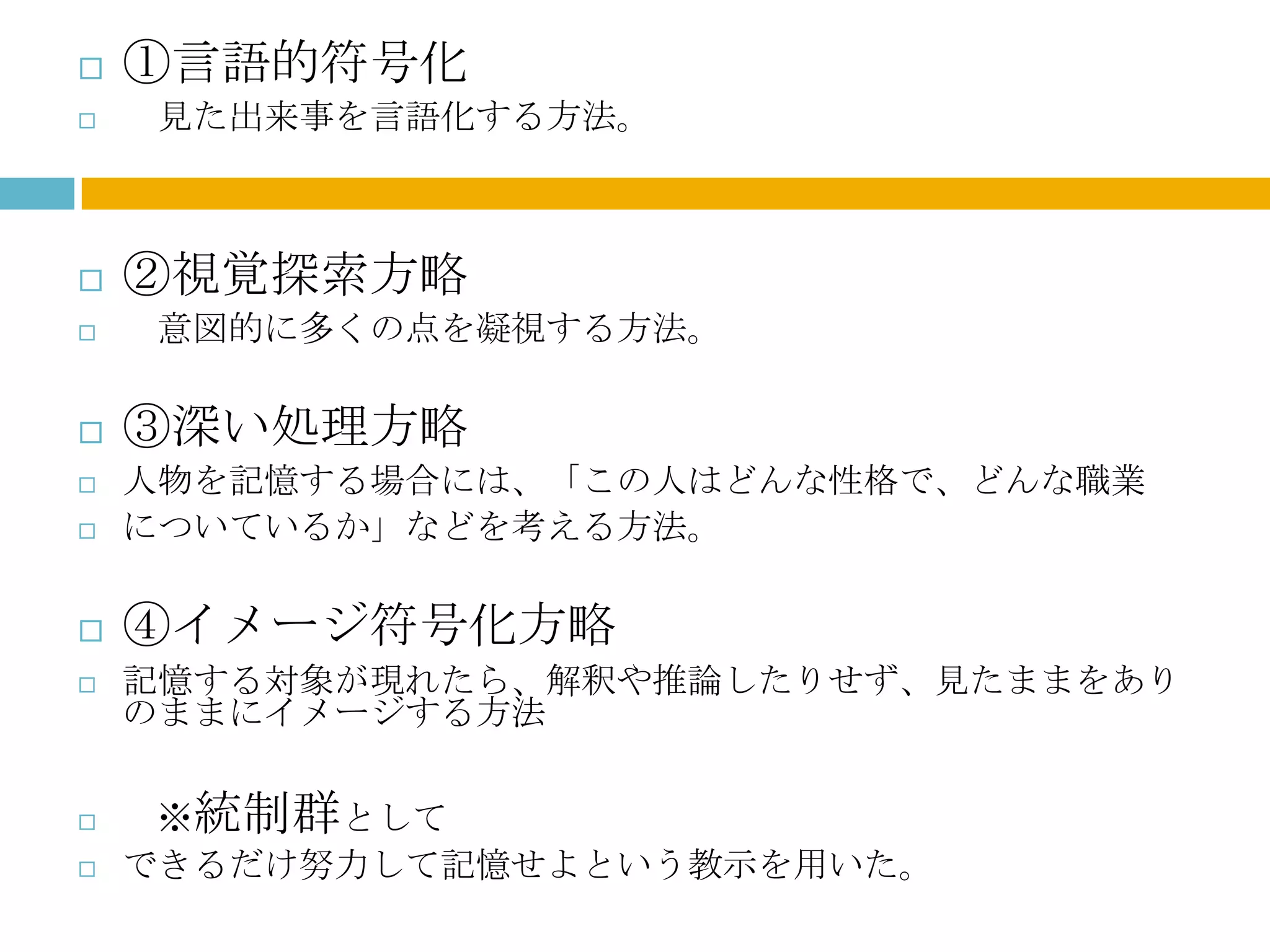    ①言語的符号化
   見た出来事を言語化する方法。



   ②視覚探索方略
   意図的に多くの点を凝視する方法。

   ③深い処理方略
   人物を記憶する場合には、「この人はどんな性格で、どんな職業
   についているか」などを考える方法。

   ④イメージ符号化方略
   記憶する対象が現れたら、解釈や推論したりせず、見たままをあり
    のままにイメージする方法

    ※統制群として
   できるだけ努力して記憶せよという教示を用いた。
 