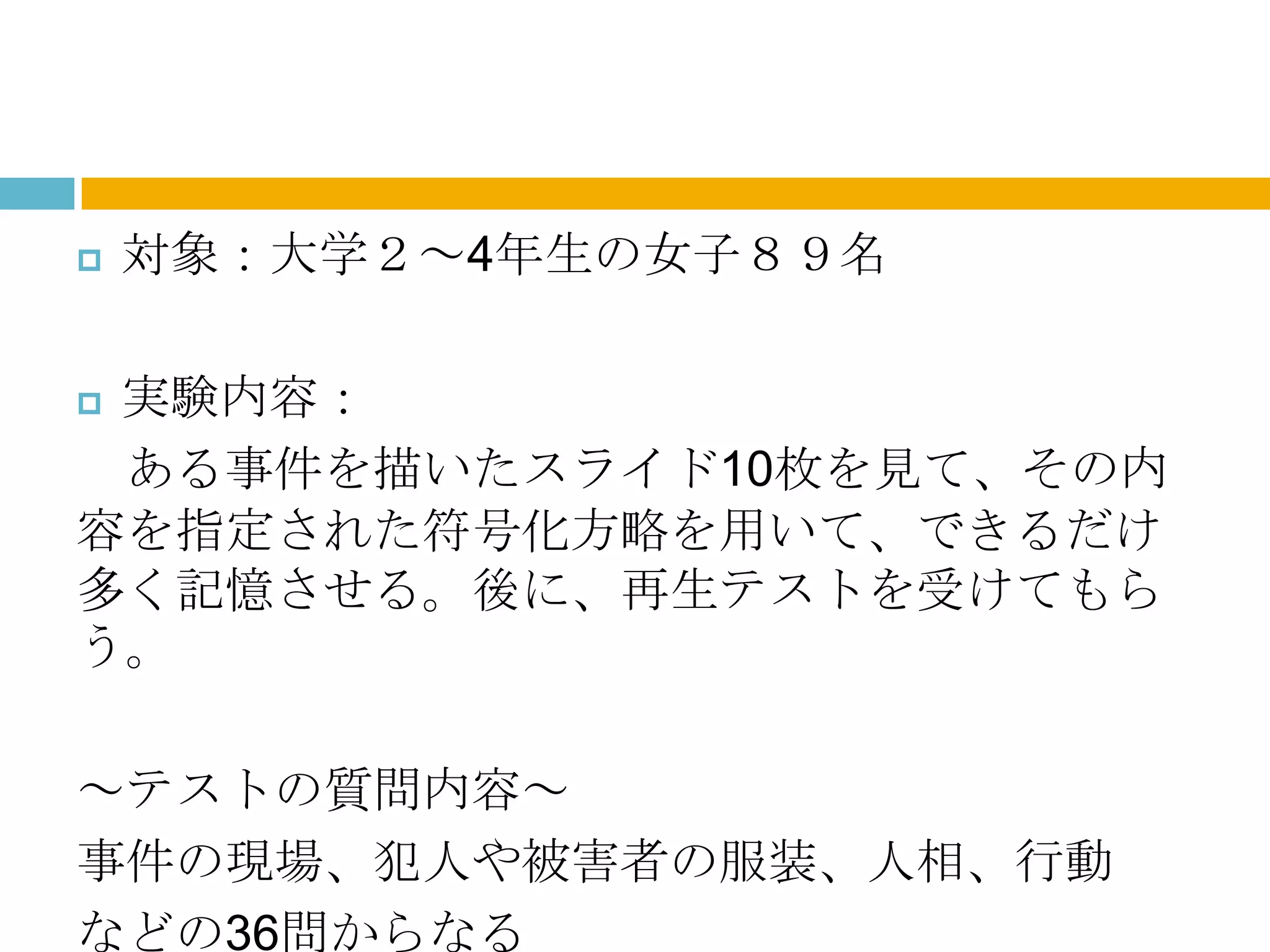    対象：大学２～4年生の女子８９名

実験内容：
 ある事件を描いたスライド10枚を見て、その内
容を指定された符号化方略を用いて、できるだけ
多く記憶させる。後に、再生テストを受けてもら
う。

～テストの質問内容～
事件の現場、犯人や被害者の服装、人相、行動
などの36問からなる
 