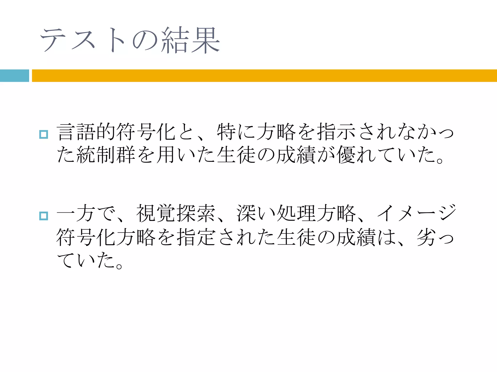 テストの結果

   言語的符号化と、特に方略を指示されなかっ
    た統制群を用いた生徒の成績が優れていた。

   一方で、視覚探索、深い処理方略、イメージ
    符号化方略を指定された生徒の成績は、劣っ
    ていた。
 