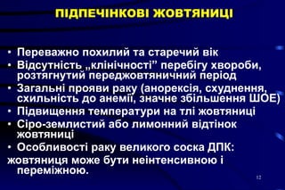 ПІДПЕЧІНКОВІ ЖОВТЯНИЦІ Переважно похилий та старечий вік  Відсутність „клінічності” перебігу хвороби, розтягнутий переджовтяничний період  Загальні прояви раку (анорексія, схуднення, схильність до анемії, значне збільшення ШОЕ)  Підвищення температури на тлі жовтяниці  Сіро-землистий або лимонний відтінок жовтяниці  Особливості раку великого соска ДПК:  жовтяниця може бути неінтенсивною і переміжною.  