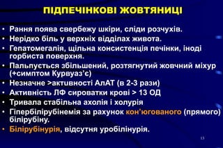 ПІДПЕЧІНКОВІ ЖОВТЯНИЦІ Рання поява свербежу шкіри, сліди розчухів.  Нерідко біль у верхніх відділах живота.  Гепатомегалія, щільна консистенція печінки, іноді горбиста поверхня.  Пальпується збільшений, розтягнутий жовчний міхур (+симптом Курвуаз’є)  Незначне  > актuвнocті AлAT (в 2-3 paзи)  Активність ЛФ сироватки крові  >  13 ОД  Тривала стабільна ахолія і холурія  Гіпербілірубінемія за рахунок  кон’югованого  (прямого) білірубіну. Білірубінурія , відсутня уробілінурія. 