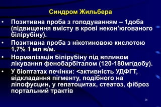 Синдром Жильбера Позитивна проба з голодуванням – 1доба  (підвищення вмісту в крові некон’югованого білірубіну). Позитивна проба з нікотиновою кислотою 1,7% 1 мл в/м. Нормалізація білірубіну під впливом лікування фенобарбіталом (120-180мг/добу). У біоптатах печінки:  < активність УДФГТ, відкладання пігменту, подібного на ліпофусцин, у гепатоцитах, стеатоз, фіброз портальний трактів 