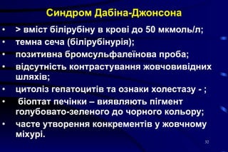 Синдром Дабіна-Джонсона >  вміст білірубіну в крові до 50 мкмоль/л; темна сеча  ( білірубінурія ) ; позитивна бромсульфалеїнова проба; відсутність контрастування жовчовивідних шляхів; цитоліз гепатоцитів та ознаки холестазу  -  ; біоптат печінки – виявляють пігмент голубовато-зеленого до чорного кольору; часте утворення конкрементів у жовчному міхурі. 