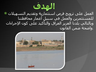 العمل على ترويج فرص استثمارية وتقديم التسهيلات للمستثمرين والعمل في سبيل أعمار محافظتنا وبالتالي بلدنا العزيز العراق والتأكيد على كون الإجراءات واضحة ضمن القانون . 