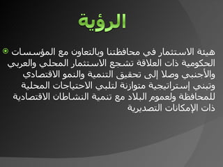 هيئة الاستثمار في محافظتنا وبالتعاون مع المؤسسات الحكومية ذات العلاقة تشجع الاستثمار المحلي والعربي والأجنبي وصلا إلى تحقيق التنمية والنمو الاقتصادي وتبني إستراتيجية متوازنة لتلبي الاحتياجات المحلية للمحافظة ولعموم البلاد مع تنمية النشاطان الاقتصادية ذات الإمكانات التصديرية 